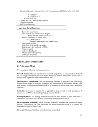 International Journal of Computer Networks & Communications (IJCNC) Vol.8, No.4, July 2016
107
Xk [s] [t] [s] = 1
Xk [s/2] [t] [s] = 1
Xk [s/4] [t] [s] = 1
8. Repeat step 3 to 7 until all target detect or
simulation exhaust
9. End Target Detection
Algorithm: Target Trajectory
1. Let t is the target object
2. Start from the any sensor node in the grid
Repeat step 3 & 4 until node = NULL
3. For i =1 to number of sensor nodes
If Xk [node] [t] [i] = 1
Then store node i position in tracking path.
4. node =node->Lchild
Start from the next node (say node)
Repeat step 5 & 6 until node = NULL
5. Same as step iii
6. node = node->Rchild
7. Display path with trajectory
8. end Target Trajectory
4. SIMULATION ENVIRONMENT
4.1 Performance Metric
We evaluated the following performance metrics.
Network lifetime: The network lifetime is indirectly proportional to simulation time. Network
has less energy consumption that means higher the network lifetime. The number of live nodes in
the network is higher even after some simulation time.
Average energy consumption: The average energy consumed by network is the total energy
required by the nodes in receiving, forwarding and transmitting the information. Initially each
node assigned initial energy and its energy level is computed each time as per energy simulation
parameters.
Scalability: A protocol is scalable if it is applicable to large as well as small populations. A
crucial issue for WSN is the handling of a large number of nodes.
Routing Overhead: The routing overhead measures the total number of bytes sent extra as
compared to actual bytes sent. We have scale routing overhead between 0 to 1.
Target detection probability: Target detection probability measure how accurate the target
detected. This required low false alarm rate and bounded detection delay. It is measure the
sensing performance of the network.
Error rate: Number of time false target detected or mismatched.
 