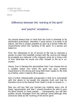 WORD OF GOD
... through Bertha Dudde
8416
Difference between the ‘working of the spirit’
and ‘psychic’ receptions ....
You should always bear in mind that the truth is intended to be
distributed everywhere, therefore I must convey it to earth in all
places, and this is always possible as soon as a person fulfils the
requirements which the ‘working of My spirit’ in a person are
based on.
First, the willingness to be of service to Me has to motivate a
person to enter into heartfelt contact with Me, and he will indeed
be accepted as a labourer in My vineyard, since he is living a life
of love otherwise he would not offer himself to Me as a co-
worker.
Hence, love is likewise the precondition that I can choose him as
a suitable vessel into which My spirit can pour. Another
requirement is the strong and living faith that I speak to My child
as a Father, when it desires Me to speak ....
And a further indispensable prerequisite is that he is permeated
with the desire to be taught the absolute truth and that he
therefore turns to the Eternal Truth Itself in order to receive it ....
Now you will say that you humans are meeting every one of
these requirements and that I should therefore be able to give
My Word directly to many people .... Consequently, you will also
gullibly accept messages from the spiritual world although they
cannot be rated as the ‘working of the divine spirit’.
 