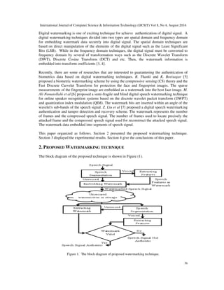 International Journal of Computer Science & Information Technology (IJCSIT) Vol 8, No 4, August 2016
56
Digital watermarking is one of exciting technique for achieve authentication of digital signal. A
digital watermarking techniques divided into two types are spatial domain and frequency domain
for embedding watermark data securely into digital signal. The spatial domain techniques are
based on direct manipulation of the elements of the digital signal such as the Least Significant
Bits (LSB). While in the frequency domain techniques, the digital signal must be converted to
frequency domain by several of transformation ways such as the Discrete Wavelet Transform
(DWT), Discrete Cosine Transform (DCT) and etc. Then, the watermark information is
embedded into transform coefficients [3, 4].
Recently, there are some of researches that are interested to guaranteeing the authentication of
biometrics data based on digital watermarking techniques. R. Thanki and K. Borisagar [5]
proposed a biometric watermarking scheme by using the compressive sensing (CS) theory and the
Fast Discrete Curvelet Transform for protection the face and fingerprint images. The sparse
measurements of the fingerprint image are embedded as a watermark into the host face image. M.
Ali Nematollahi et al [6] proposed a semi-fragile and blind digital speech watermarking technique
for online speaker recognition systems based on the discrete wavelet packet transform (DWPT)
and quantization index modulation (QIM). The watermark bits are inserted within an angle of the
wavelet's sub-bands of the speech signal. Z. Liu et al [7] proposed a digital speech watermarking
authentication and tamper detection and recovery scheme. The watermark represents the number
of frames and the compressed speech signal. The number of frames used to locate precisely the
attacked frame and the compressed speech signal used for reconstruct the attacked speech signal.
The watermark data embedded into segments of speech signal.
This paper organized as follows. Section 2 presented the proposed watermarking technique.
Section 3 displayed the experimental results. Section 4 give the conclusions of this paper.
2. PROPOSED WATERMARKING TECHNIQUE
The block diagram of the proposed technique is shown in Figure (1).
Figure 1. The block diagram of proposed watermarking technique.
 