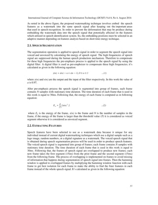 International Journal of Computer Science & Information Technology (IJCSIT) Vol 8, No 4, August 2016
57
As noted in the above figure, the proposed watermarking technique involves embed the speech
features as a watermark into the same speech signal after keeping out the important areas
that used in speech recognition. In order to prevent the deformation that may be produce during
embedding the watermark data into the speech signal that potentially affected on the features
which utilized in speech identification system. So, the embedding positions must be selected in an
adaptive manner depending on features analysis based on short time energy technique.
2.1. SPEECH SEGMENTATION
The segmentation operation is applied to speech signal in order to segment the speech signal into
voiced and unvoiced by calculating the energy of speech signal. The high frequencies of speech
signal are suppressed during the human speech production mechanism. Therefore to compensate
for these high frequencies the pre-emphasis process is applied to the speech signal by using the
digital filter. A digital filter is used as pre-emphsizer to compensate these high frequencies; it’s
calculated as given in the following equation:
...(1)1α01),s(nαs(n)y(n) ≤≤−×−=
where y(n) and s(n) are the output and the input of the filter respectively. In this work the value of
a is 0.97.
After pre-emphasis process the speech signal is segmented into group of frames, each frame
contains N samples with stationary time duration. The time duration of each frame that is used in
this work is equal to 30ms. Following that, the energy of each frame is computed as in following
equation:
...(2)][x(n)E
N
1n
2
n ∑=
=
where En is the energy of the frame, x(n) is the frame and N is the number of samples in the
frame, if the energy of the frame is larger than the threshold value (T) it is considered as voiced
segment otherwise it is considered as unvoiced segment.
2.2. EXTRACTING FEATURES
Speech features have been selected to use as a watermark data because it unique for any
individual instead of current digital watermarking techniques which use a digital sample such as a
logo image, random numbers, or a digital signature as a watermark. The voiced speech signal that
is obtained during speech segmentation process will be used in order to produce speech features.
The voiced speech signal is segmented into group of frames; each frame contains N samples with
stationary time duration. The time duration of each frame that is used in this work is equal to
30ms. Following that, the frames of speech signal are overlapped to produce new frames; each
new frame takes the first segment (15ms) from the prior frame and the second segment (15ms)
from the following frame. The process of overlapping is implemented on frames to avoid missing
of information that happens during segmentation of speech signal into frames. Then the hamming
window is applied to overlapped frames by multiplying the hamming window function with each
frame to get best isolation for each frame to make the ability to find the finer features in each
frame instead of the whole speech signal. It’s calculated as given in the following equation:
 