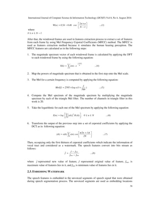 International Journal of Computer Science & Information Technology (IJCSIT) Vol 8, No 4, August 2016
58
where
1Nn0 −≤≤
After that, the windowed frames are used in features extraction process to extract a set of features
from each frame by using Mel Frequency Cepstral Coefficients (MFCC) method. The MFCC is
used as features extraction method because it simulates the human hearing perception. The
MFCC features are calculated as in the following steps:
1. The magnitude spectrum vector of each windowed frame is calculated by applying the DFT
to each windowed frame by using the following equation:
...(4)e.x(n)X(k)
1N
0n
N
j2π2π
∑=
−
=
−
2. Map the powers of magnitude spectrum that is obtained in the first step onto the Mel scale.
3. The Mel for a certain frequency is computed by applying the following equation:
...(5))
700
f
(1log2595Mel(f) 10 +×=
4. Compute the Mel spectrum of the magnitude spectrum by multiplying the magnitude
spectrum by each of the triangle Mel filter. The number of channels in triangle filter in this
work is 20.
5. Take the logarithmic for each one of the Mel spectrum by applying the following equation:
...(6)Nn0,(k)Hx(k)logE(n)
1-N
0k
n
2
≤≤



 ∑=
=
6. Transform the output of the previous step into a set of cepestral coefficients by applying the
DCT as in following equation:
...(7)
2N
1)kπ(2n
cosx(n)α(k)y(k)
1N
0n



 +
∑=
−
=
Then, occupying only the first thirteen of cepestral coefficients which indicate the information of
vocal tract and considered as a watermark. The speech features convert into bits stream as
follows:
...(8)
ff
ff
f
minmax
min
−
−
=
where f represented new value of feature, f represented original value of feature, fmax is
maximum value of features lies in it, and fmin is minimum value of features lies in it.
2.3. EMBEDDING WATERMARK
The speech features is embedded in the unvoiced segments of speech signal that were obtained
during speech segmentation process. The unvoiced segments are used as embedding locations
...(3)
1N
n2π
cos0.460.54W(n) 



−
×
−=
 