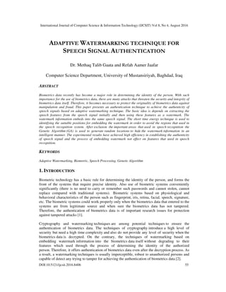 International Journal of Computer Science & Information Technology (IJCSIT) Vol 8, No 4, August 2016
DOI:10.5121/ijcsit.2016.8406 55
ADAPTIVE WATERMARKING TECHNIQUE FOR
SPEECH SIGNAL AUTHENTICATION
Dr. Methaq Talib Gaata and Refah Aamer Jaafar
Computer Science Department, University of Mustansiriyah, Baghdad, Iraq
ABSTRACT
Biometrics data recently has become a major role in determining the identity of the person. With such
importance for the use of biometrics data, there are many attacks that threaten the security and integrity of
biometrics data itself. Therefore, it becomes necessary to protect the originality of biometrics data against
manipulation and fraud. This paper presents an authentication technique to achieve the authenticity of
speech signals based on adaptive watermarking technique. The basic idea is depends on extracting the
speech features from the speech signal initially and then using these features as a watermark. The
watermark information embeds into the same speech signal. The short time energy technique is used to
identifying the suitable positions for embedding the watermark in order to avoid the regions that used in
the speech recognition system. After exclusion the important areas that used in speech recognition the
Genetic Algorithm (GA) is used to generate random locations to hide the watermark information in an
intelligent manner. The experimental results have achieved high efficiency in establishing the authenticity
of speech signal and the process of embedding watermark not effect on features that used in speech
recognition.
KEYWORDS
Adaptive Watermarking, Biometric, Speech Processing, Genetic Algorithm
1. INTRODUCTION
Biometric technology has a basic rule for determining the identity of the person, and forms the
front of the systems that require precise identity. Also use of biometric systems conveniently
significantly (there is no need to carry or remember such passwords and cannot stolen, cannot
replace compared with traditional systems). Biometric systems based on physiological and
behavioral characteristics of the person such as fingerprint, iris, retina, facial, speech, signature,
etc. The biometric systems could work properly only when the biometrics data that entered to the
systems are from legitimate source and when sure the biometrics data has not tampered.
Therefore, the authentication of biometrics data is of important research issues for protection
against tampered attacks [1].
Cryptography and watermarking techniques are among potential techniques to ensure the
authentication of biometrics data. The techniques of cryptography introduce a high level of
security but need a high time complexity and also do not provide any level of security when the
biometrics data is decrypted. On the contrary, the techniques of watermarking based on
embedding watermark information into the biometrics data itself without degrading to their
features which used through the process of determining the identity of the authorized
person. Therefore, it offers authentication of biometrics data even after the decryption process. As
a result, a watermarking techniques is usually imperceptible, robust to unauthorized persons and
capable of detect any trying to tamper for achieving the authentication of biometrics data [2].
 