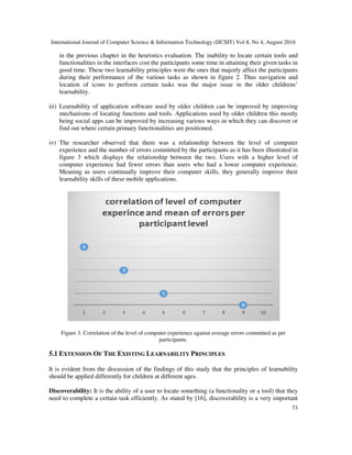 International Journal of Computer Science & Information Technology (IJCSIT) Vol 8, No 4, August 2016
73
in the previous chapter in the heuristics evaluation. The inability to locate certain tools and
functionalities in the interfaces cost the participants some time in attaining their given tasks in
good time. These two learnability principles were the ones that majorly affect the participants
during their performance of the various tasks as shown in figure 2. Thus navigation and
location of icons to perform certain tasks was the major issue in the older childrens’
learnability.
iii) Learnability of application software used by older children can be improved by improving
mechanisms of locating functions and tools. Applications used by older children this mostly
being social apps can be improved by increasing various ways in which they can discover or
find out where certain primary functionalities are positioned.
iv) The researcher observed that there was a relationship between the level of computer
experience and the number of errors committed by the participants as it has been illustrated in
figure 3 which displays the relationship between the two. Users with a higher level of
computer experience had fewer errors than users who had a lower computer experience.
Meaning as users continually improve their computer skills, they generally improve their
learnability skills of these mobile applications.
Figure 3. Correlation of the level of computer experience against average errors committed as per
participants.
5.1 EXTENSION OF THE EXISTING LEARNABILITY PRINCIPLES
It is evident from the discussion of the findings of this study that the principles of learnability
should be applied differently for children at different ages.
Discoverability: It is the ability of a user to locate something (a functionality or a tool) that they
need to complete a certain task efficiently. As stated by [16], discoverability is a very important
 