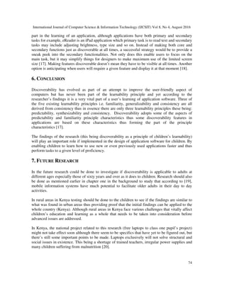 International Journal of Computer Science & Information Technology (IJCSIT) Vol 8, No 4, August 2016
74
part in the learning of an application, although applications have both primary and secondary
tasks for example, eReader is an iPad application which primary task is to read text and secondary
tasks may include adjusting brightness, type size and so on. Instead of making both core and
secondary functions just as discoverable at all times, a successful strategy would be to provide a
sneak peek into the secondary functionalities. Not only does this enable users to focus on the
main task, but it may simplify things for designers to make maximum use of the limited screen
size [17]. Making features discoverable doesn’t mean they have to be visible at all times. Another
option is anticipating when users will require a given feature and display it at that moment [18].
6. CONCLUSION
Discoverability has evolved as part of an attempt to improve the user-friendly aspect of
computers but has never been part of the learnability principle and yet according to the
researcher’s findings it is a very vital part of a user’s learning of application software. Three of
the five existing learnability principles i.e. familiarity, generalizability and consistency are all
derived from consistency thus in essence there are only three learnability principles these being:
predictability, synthesizability and consistency. Discoverability adopts some of the aspects of
predictability and familiarity principle characteristics thus some discoverability features in
applications are based on these characteristics thus forming the part of the principle
characteristics [17].
The findings of the research (this being discoverability as a principle of children’s learnability)
will play an important role if implemented in the design of application software for children. By
enabling children to learn how to use new or even previously used applications faster and thus
perform tasks to a given level of proficiency.
7. FUTURE RESEARCH
In the future research could be done to investigate if discoverability is applicable to adults at
different ages especially those of sixty years and over as it does to children. Research should also
be done as mentioned earlier in chapter one in the background to study that according to [19],
mobile information systems have much potential to facilitate older adults in their day to day
activities.
In rural areas in Kenya testing should be done to the children to see if the findings are similar to
what was found in urban areas thus providing proof that the initial findings can be applied to the
whole country (Kenya). Although rural areas in Kenya face various challenges that vitally affect
children’s education and learning as a whole that needs to be taken into consideration before
advanced issues are addressed.
In Kenya, the national project related to this research (free laptops to class one pupil’s project)
might not take effect soon although there seem to be specifics that have yet to be figured out, but
there’s still some important points to be made. Laptops exclusively will not solve structural and
social issues in existence. This being a shortage of trained teachers, irregular power supplies and
many children suffering from malnutrition [20].
 