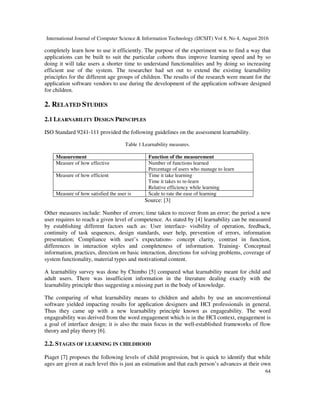International Journal of Computer Science & Information Technology (IJCSIT) Vol 8, No 4, August 2016
64
completely learn how to use it efficiently. The purpose of the experiment was to find a way that
applications can be built to suit the particular cohorts thus improve learning speed and by so
doing it will take users a shorter time to understand functionalities and by doing so increasing
efficient use of the system. The researcher had set out to extend the existing learnability
principles for the different age groups of children. The results of the research were meant for the
application software vendors to use during the development of the application software designed
for children.
2. RELATED STUDIES
2.1 LEARNABILITY DESIGN PRINCIPLES
ISO Standard 9241-111 provided the following guidelines on the assessment learnability.
Table 1 Learnability measures.
Measurement Function of the measurement
Measure of how effective Number of functions learned
Percentage of users who manage to learn
Measure of how efficient Time it take learning
Time it takes to re-learn
Relative efficiency while learning
Measure of how satisfied the user is Scale to rate the ease of learning
Source: [3]
Other measures include: Number of errors; time taken to recover from an error; the period a new
user requires to reach a given level of competence. As stated by [4] learnability can be measured
by establishing different factors such as: User interface- visibility of operation, feedback,
continuity of task sequences, design standards, user help, prevention of errors, information
presentation; Compliance with user’s expectations- concept clarity, contrast in function,
differences in interaction styles and completeness of information. Training- Conceptual
information, practices, direction on basic interaction, directions for solving problems, coverage of
system functionality, material types and motivational content.
A learnability survey was done by Chimbo [5] compared what learnability meant for child and
adult users. There was insufficient information in the literature dealing exactly with the
learnability principle thus suggesting a missing part in the body of knowledge.
The comparing of what learnability means to children and adults by use an unconventional
software yielded impacting results for application designers and HCI professionals in general.
Thus they came up with a new learnability principle known as engageability. The word
engageability was derived from the word engagement which is in the HCI context, engagement is
a goal of interface design; it is also the main focus in the well-established frameworks of flow
theory and play theory [6].
2.2. STAGES OF LEARNING IN CHILDHOOD
Piaget [7] proposes the following levels of child progression, but is quick to identify that while
ages are given at each level this is just an estimation and that each person’s advances at their own
 