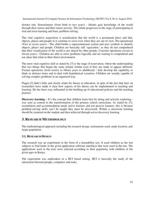 International Journal of Computer Science & Information Technology (IJCSIT) Vol 8, No 4, August 2016
65
distinct rate. Sensorimotor (from birth to two years) - Infants gain knowledge of the world
through their senses and their motor activity. The infant progresses to the stage of participating in
trial and error learning and basic problem solving.
The vital cognitive acquisition is actualization that the world is a permanent place and that,
objects, places and people in it continue to exist even when they are out of view. Pre-operational
(Two to seven years) - The child builds a representational system and uses symbols to identify
objects, places and people. Children are basically still ‘egocentric’ as they do not comprehend
that their visualization of the world is not shared by other people. Concrete operations (seven to
eleven years) - Children are able to solve problems logically and are starting to comprehend and
use ideas that relate to their direct environment.
The most vital cognitive skill as stated by [7] is the stage of reservation, where the understanding
that two things that began the same remain similar even if they are made to appear different.
Formal operations (from twelve to fifteen years to adulthood) - kids develop the capability to
think in abstract terms and to deal with hypothetical scenarios. Children are usually capable of
solving complex problems in an organized way.
Piaget [2] didn’t fully and clearly relate his theory to education, in spite of the fact that later on
researchers have made it clear how aspects of his theory can be implemented to teaching and
learning. He has been very influential in the building up of educational policies and the teaching
practice.
Discovery learning – It’s the concept that children learn best by doing and actively exploring -
was seen as central to the transformation of the primary school curriculum. As stated by [7],
assimilation and accommodation needs active learners and not passive learners, this is because
problem-solving skills can’t be taught they must be discovered. Within a classroom learning
should be centered on the student and then achieved through active discovery learning.
3. RESEARCH METHODOLOGY
The methodological approach including the research design, instruments used, study location, and
target population.
3.1. RESEARCH DESIGN
The research was an experiment in the form of a learnability test. It used children as the test
subjects to find faults in the given application software interfaces that were used in the test. The
applications used in the tests were selected according to their popularity with children of the
given ages in Kenya.
The experiment was undertaken in a HCI based setting. HCI is basically the study of the
interaction between people, computers and tasks.
 