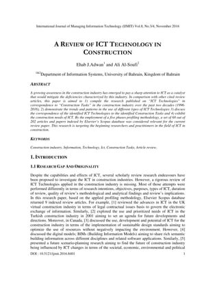 International Journal of Managing Information Technology (IJMIT) Vol.8, No.3/4, November 2016
DOI : 10.5121/ijmit.2016.8401 1
A REVIEW OF ICT TECHNOLOGY IN
CONSTRUCTION
Ehab J.Adwan1
and Ali Al-Soufi2
1&2
Department of Information Systems, University of Bahrain, Kingdom of Bahrain
ABSTRACT
A growing awareness in the construction industry has emerged to pay a sharp attention to ICT as a catalyst
that would mitigate the deficiencies characterized by this industry. In comparison with other cited review
articles, this paper is aimed to 1) compile the research published on “ICT Technologies” in
correspondence to “Construction Tasks” in the construction industry over the past two decades (1996-
2016), 2) demonstrate the trends and patterns in the use of different types of ICT Technologies 3) discuss
the correspondence of the identified ICT Technologies to the identified Construction Tasks and 4) exhibit
the construction needs of ICT. By the employment of a five phases profiling methodology, a set of 68 out of
202 articles and papers indexed by Elsevier’s Scopus database was considered relevant for the current
review paper. This research is targeting the beginning researchers and practitioners in the field of ICT in
construction.
KEYWORDS
Construction industry, Information, Technology, Ict, Construction Tasks, Article review.
1. INTRODUCTION
1.1 RESEARCH GAP AND ORIGINALITY
Despite the capabilities and effects of ICT, several scholarly review research endeavours have
been proposed to investigate the ICT in construction industries. However, a rigorous review of
ICT Technologies applied in the construction industry is missing. Most of those attempts were
performed differently in terms of research intentions, objectives, purposes, types of ICT, duration
of review, quality of review’s methodological and analytical findings and review’s implications.
In this research paper, based on the applied profiling methodology, Elsevier Scopus database
returned 9 indexed review articles. For example, [1] reviewed the advances in ICT in the UK
virtual construction industry in terms of legal contractual issues basis to govern the electronic
exchange of information. Similarly, [2] explored the use and prioritized needs of ICT in the
Turkish construction industry in 2001 aiming to set an agenda for future developments and
directions. Moreover, in Canada, [3] discussed the use, development and potential of ICT for the
construction industry in terms of the implementation of sustainable design standards aiming to
optimize the use of resources without negatively impacting the environment. However, [4]
discussed the digital models; BIMs (Building Information Models) aiming to share rich semantic
building information across different disciplines and related software applications. Similarly, [5]
presented a future scenario-planning research aiming to find the future of construction industry
being influenced by ICT changes in terms of the societal, economic, environmental and political
 