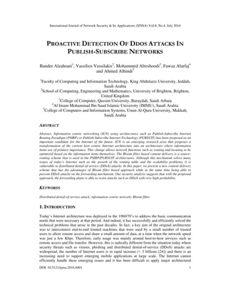 International Journal of Network Security & Its Applications (IJNSA) Vol.8, No.4, July 2016
DOI: 10.5121/ijnsa.2016.8401 1
PROACTIVE DETECTION OF DDOS ATTACKS IN
PUBLISH-SUBSCRIBE NETWORKS
Bander Alzahrani1
, Vassilios Vassilakis2
, Mohammed Alreshoodi3
, Fawaz Alarfaj4
and Ahmed Alhindi5
1
Faculty of Computing and Information Technology, King Abdulaziz University, Jeddah,
Saudi Arabia
2
School of Computing, Engineering and Mathematics, University of Brighton, Brighton,
United Kingdom
3
College of Computer, Qassim University, Buraydah, Saudi Arbaia
4
Al Imam Mohammad Ibn Saud Islamic University (IMSIU), Saudi Arabia
5
College of Computers and Information Systems, Umm Al-Qura University, Makkah,
Saudi Arabia
ABSTRACT
Abstract. Information centric networking (ICN) using architectures such as Publish-Subscribe Internet
Routing Paradigm (PSIRP) or Publish-Subscribe Internet Technology (PURSUIT) has been proposed as an
important candidate for the Internet of the future. ICN is an emerging research area that proposes a
transformation of the current host centric Internet architecture into an architecture where information
items are of primary importance. This change allows network functions such as routing and locating to be
optimized based on the information items themselves. The Bloom filter based content delivery is a source-
routing scheme that is used in the PSIRP/PURSUIT architectures. Although this mechanism solves many
issues of today’s Internet such as the growth of the routing table and the scalability problems, it is
vulnerable to distributed denial-of-service (DDoS) attacks. In this paper, we present a new content delivery
scheme that has the advantages of Bloom filter based approach while at the same time being able to
prevent DDoS attacks on the forwarding mechanism. Our security analysis suggests that with the proposed
approach, the forwarding plane is able to resist attacks such as DDoS with very high probability.
KEYWORDS
Distributed denial-of-service attack; information centric network; Bloom filter.
1. INTRODUCTION
Today’s Internet architecture was deployed in the 1960/70’s to address the basic communication
needs that were necessary at that period. And indeed, it has successfully and efficiently solved the
technical problems that arose in the past decades. In fact, a key aim of the original architecture
was to interconnect end-to-end limited machines that were used by a small number of trusted
users to allow remote access and share a small amount of data, at a time when the network speed
was just a few Kbps. Therefore, early usage was mainly around host-to-host services such as
remote access and file transfer. However, this is radically different from the situation today where
security threats such as viruses, phishing and distributed denial-of-service (DDoS) attacks are
widespread, the number of Internet users is in rapid increase (≈ 3 billions [24]) and there is an
increasing need to support emerging mobile applications at large scale. The Internet cannot
efficiently handle these emerging issues and it has been difficult to apply major architectural
 