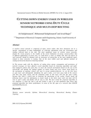 International Journal of Wireless & Mobile Networks (IJWMN) Vol. 8, No. 4, August 2016
DOI: 10.5121/ijwmn.2016.8402 23
CUTTING DOWN ENERGY USAGE IN WIRELESS
SENSOR NETWORKS USING DUTY CYCLE
TECHNIQUE AND MULTI-HOP ROUTING
Ali Sedighimanesh1
, Mohammad Sedighimanesh2
and Javad Baqeri3
1,2,3
Department of Electrical, Computer and It Engineering, Islamic Azad University of
Qazvin
Abstract
A wireless sensor network is composed of many sensor nodes, that have beengiven out in a
specific zoneandeach of them hadanability of collecting information from the environment and
sending collected data to the sink. The most significant issues in wireless sensor networks,
despite the recent progress is the trouble of the severe limitations of energy resources.Since that
in different applications of sensor nets, we could throw a static or mobile sink, then all aspects of
such networks should be planned with an awareness of energy.One of the most significant topics
related to these networks, is routing. One of the most widely used and efficient methods of
routing isa hierarchy (based on clustering) method.
In The present study with the objective of cutting down energy consumption and persistence of
network coverage, we have offered a novel algorithm based on clustering algorithms and multi-
hop routing.To achieve this goal, first, we layer the network environment based on the size of the
network.We will identify the optimal number of cluster heads and every cluster head based on
the mechanism of topology control will start to accept members.Likewise, we set the first layer
as gate layer and subsequently identifying the gate’s nodes, we’d turn away half of the sensors
and then stop using energy and the remaining nodes in this layer will join the gate’s nodes
because they hold a critical part in bettering the functioning of the system. Cluster heads off
following layers send the information to cluster heads in the above layer until sent data will be
sent to gate’s nodes and finally will be sent to sink. We have tested the proposed algorithm in
two situations 1) when the sink is off and 2)when a sink is on and simulation data shows that
proposed algorithm has better performance in terms of the life span of a network than LEACH
and ELEACH protocols.
Keywords:
Wireless sensor networks, Lifetime, Hierarchical clustering, Hierarchical Routing, Cluster
Topology.
 