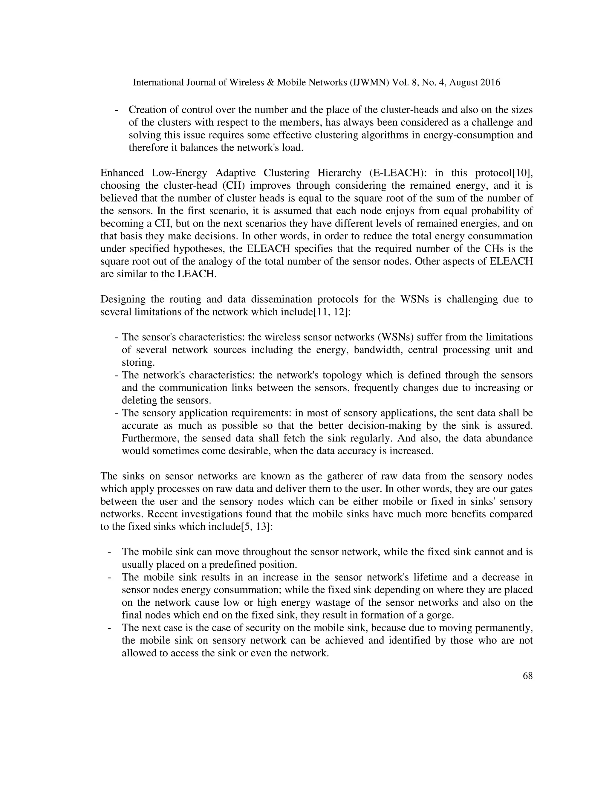 International Journal of Wireless & Mobile Networks (IJWMN) Vol. 8, No. 4, August 2016
68
- Creation of control over the number and the place of the cluster-heads and also on the sizes
of the clusters with respect to the members, has always been considered as a challenge and
solving this issue requires some effective clustering algorithms in energy-consumption and
therefore it balances the network's load.
Enhanced Low-Energy Adaptive Clustering Hierarchy (E-LEACH): in this protocol[10],
choosing the cluster-head (CH) improves through considering the remained energy, and it is
believed that the number of cluster heads is equal to the square root of the sum of the number of
the sensors. In the first scenario, it is assumed that each node enjoys from equal probability of
becoming a CH, but on the next scenarios they have different levels of remained energies, and on
that basis they make decisions. In other words, in order to reduce the total energy consummation
under specified hypotheses, the ELEACH specifies that the required number of the CHs is the
square root out of the analogy of the total number of the sensor nodes. Other aspects of ELEACH
are similar to the LEACH.
Designing the routing and data dissemination protocols for the WSNs is challenging due to
several limitations of the network which include[11, 12]:
- The sensor's characteristics: the wireless sensor networks (WSNs) suffer from the limitations
of several network sources including the energy, bandwidth, central processing unit and
storing.
- The network's characteristics: the network's topology which is defined through the sensors
and the communication links between the sensors, frequently changes due to increasing or
deleting the sensors.
- The sensory application requirements: in most of sensory applications, the sent data shall be
accurate as much as possible so that the better decision-making by the sink is assured.
Furthermore, the sensed data shall fetch the sink regularly. And also, the data abundance
would sometimes come desirable, when the data accuracy is increased.
The sinks on sensor networks are known as the gatherer of raw data from the sensory nodes
which apply processes on raw data and deliver them to the user. In other words, they are our gates
between the user and the sensory nodes which can be either mobile or fixed in sinks' sensory
networks. Recent investigations found that the mobile sinks have much more benefits compared
to the fixed sinks which include[5, 13]:
- The mobile sink can move throughout the sensor network, while the fixed sink cannot and is
usually placed on a predefined position.
- The mobile sink results in an increase in the sensor network's lifetime and a decrease in
sensor nodes energy consummation; while the fixed sink depending on where they are placed
on the network cause low or high energy wastage of the sensor networks and also on the
final nodes which end on the fixed sink, they result in formation of a gorge.
- The next case is the case of security on the mobile sink, because due to moving permanently,
the mobile sink on sensory network can be achieved and identified by those who are not
allowed to access the sink or even the network.
 