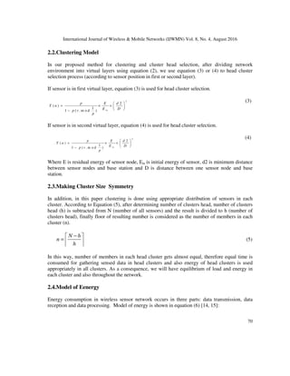 International Journal of Wireless & Mobile Networks (IJWMN) Vol. 8, No. 4, August 2016
70
2.2.Clustering Model
In our proposed method for clustering and cluster head selection, after dividing network
environment into virtual layers using equation (2), we use equation (3) or (4) to head cluster
selection process (according to sensor position in first or second layer).
If sensor is in first virtual layer, equation (3) is used for head cluster selection.
2
2
( )
1
1 ( . m o d ) in
p E d
T n
E D
p r
p
 
= × ×  
 
−
(3)
If sensor is in second virtual layer, equation (4) is used for head cluster selection.
4
2
( )
1
1 ( . m o d ) in
p E d
T n
E D
p r
p
 
= × ×  
 
−
(4)
Where E is residual energy of sensor node, Ein is initial energy of sensor, d2 is minimum distance
between sensor nodes and base station and D is distance between one sensor node and base
station.
2.3.Making Cluster Size Symmetry
In addition, in this paper clustering is done using appropriate distribution of sensors in each
cluster. According to Equation (5), after determining number of clusters head, number of clusters
head (h) is subtracted from N (number of all sensors) and the result is divided to h (number of
clusters head), finally floor of resulting number is considered as the number of members in each
cluster (n).
N h
n
h
−
 
=  
 
(5)
In this way, number of members in each head cluster gets almost equal, therefore equal time is
consumed for gathering sensed data in head clusters and also energy of head clusters is used
appropriately in all clusters. As a consequence, we will have equilibrium of load and energy in
each cluster and also throughout the network.
2.4.Model of Eenergy
Energy consumption in wireless sensor network occurs in three parts: data transmission, data
reception and data processing. Model of energy is shown in equation (6) [14, 15]:
 