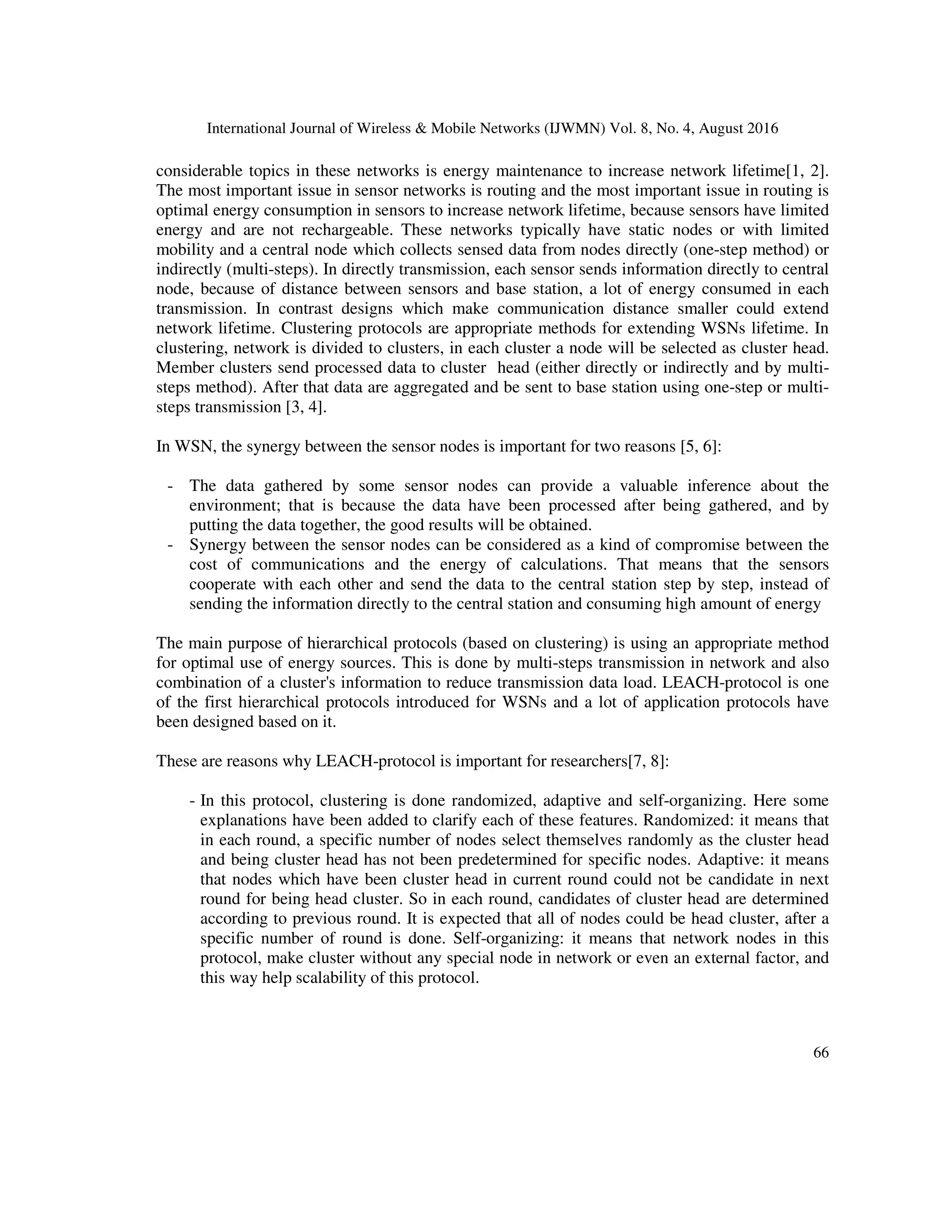 International Journal of Wireless & Mobile Networks (IJWMN) Vol. 8, No. 4, August 2016
66
considerable topics in these networks is energy maintenance to increase network lifetime[1, 2].
The most important issue in sensor networks is routing and the most important issue in routing is
optimal energy consumption in sensors to increase network lifetime, because sensors have limited
energy and are not rechargeable. These networks typically have static nodes or with limited
mobility and a central node which collects sensed data from nodes directly (one-step method) or
indirectly (multi-steps). In directly transmission, each sensor sends information directly to central
node, because of distance between sensors and base station, a lot of energy consumed in each
transmission. In contrast designs which make communication distance smaller could extend
network lifetime. Clustering protocols are appropriate methods for extending WSNs lifetime. In
clustering, network is divided to clusters, in each cluster a node will be selected as cluster head.
Member clusters send processed data to cluster head (either directly or indirectly and by multi-
steps method). After that data are aggregated and be sent to base station using one-step or multi-
steps transmission [3, 4].
In WSN, the synergy between the sensor nodes is important for two reasons [5, 6]:
- The data gathered by some sensor nodes can provide a valuable inference about the
environment; that is because the data have been processed after being gathered, and by
putting the data together, the good results will be obtained.
- Synergy between the sensor nodes can be considered as a kind of compromise between the
cost of communications and the energy of calculations. That means that the sensors
cooperate with each other and send the data to the central station step by step, instead of
sending the information directly to the central station and consuming high amount of energy
The main purpose of hierarchical protocols (based on clustering) is using an appropriate method
for optimal use of energy sources. This is done by multi-steps transmission in network and also
combination of a cluster's information to reduce transmission data load. LEACH-protocol is one
of the first hierarchical protocols introduced for WSNs and a lot of application protocols have
been designed based on it.
These are reasons why LEACH-protocol is important for researchers[7, 8]:
- In this protocol, clustering is done randomized, adaptive and self-organizing. Here some
explanations have been added to clarify each of these features. Randomized: it means that
in each round, a specific number of nodes select themselves randomly as the cluster head
and being cluster head has not been predetermined for specific nodes. Adaptive: it means
that nodes which have been cluster head in current round could not be candidate in next
round for being head cluster. So in each round, candidates of cluster head are determined
according to previous round. It is expected that all of nodes could be head cluster, after a
specific number of round is done. Self-organizing: it means that network nodes in this
protocol, make cluster without any special node in network or even an external factor, and
this way help scalability of this protocol.
 