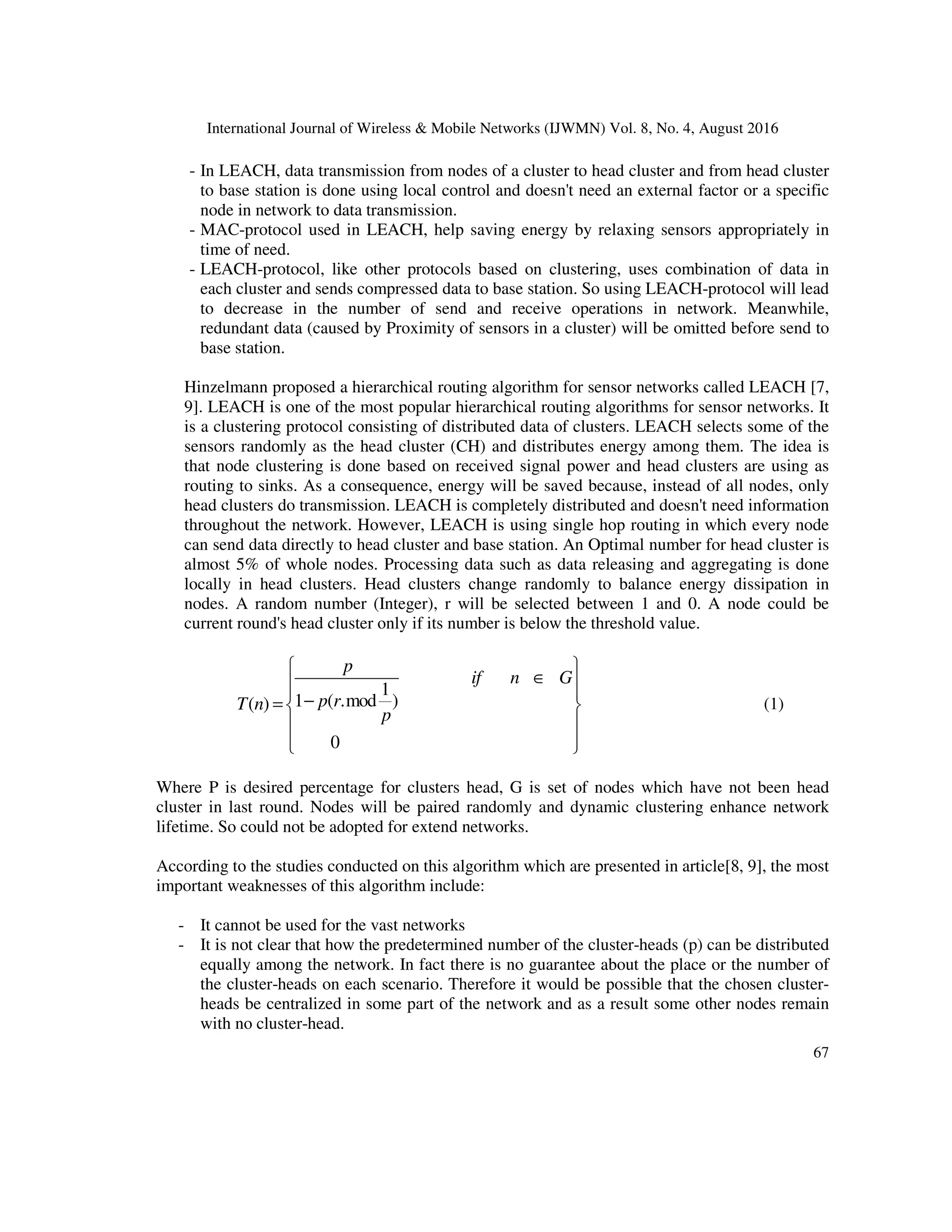 International Journal of Wireless & Mobile Networks (IJWMN) Vol. 8, No. 4, August 2016
67
- In LEACH, data transmission from nodes of a cluster to head cluster and from head cluster
to base station is done using local control and doesn't need an external factor or a specific
node in network to data transmission.
- MAC-protocol used in LEACH, help saving energy by relaxing sensors appropriately in
time of need.
- LEACH-protocol, like other protocols based on clustering, uses combination of data in
each cluster and sends compressed data to base station. So using LEACH-protocol will lead
to decrease in the number of send and receive operations in network. Meanwhile,
redundant data (caused by Proximity of sensors in a cluster) will be omitted before send to
base station.
Hinzelmann proposed a hierarchical routing algorithm for sensor networks called LEACH [7,
9]. LEACH is one of the most popular hierarchical routing algorithms for sensor networks. It
is a clustering protocol consisting of distributed data of clusters. LEACH selects some of the
sensors randomly as the head cluster (CH) and distributes energy among them. The idea is
that node clustering is done based on received signal power and head clusters are using as
routing to sinks. As a consequence, energy will be saved because, instead of all nodes, only
head clusters do transmission. LEACH is completely distributed and doesn't need information
throughout the network. However, LEACH is using single hop routing in which every node
can send data directly to head cluster and base station. An Optimal number for head cluster is
almost 5% of whole nodes. Processing data such as data releasing and aggregating is done
locally in head clusters. Head clusters change randomly to balance energy dissipation in
nodes. A random number (Integer), r will be selected between 1 and 0. A node could be
current round's head cluster only if its number is below the threshold value.
(1)
1
1 ( .mod )
( )
0
p
if n G
p r
T n
p
 
∈
 
 
−
=  
 
 
 
Where P is desired percentage for clusters head, G is set of nodes which have not been head
cluster in last round. Nodes will be paired randomly and dynamic clustering enhance network
lifetime. So could not be adopted for extend networks.
According to the studies conducted on this algorithm which are presented in article[8, 9], the most
important weaknesses of this algorithm include:
- It cannot be used for the vast networks
- It is not clear that how the predetermined number of the cluster-heads (p) can be distributed
equally among the network. In fact there is no guarantee about the place or the number of
the cluster-heads on each scenario. Therefore it would be possible that the chosen cluster-
heads be centralized in some part of the network and as a result some other nodes remain
with no cluster-head.
 