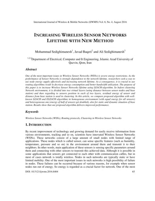 International Journal of Wireless & Mobile Networks (IJWMN) Vol. 8, No. 4, August 2016
DOI: 10.5121/ijwmn.2016.8404 65
INCREASING WIRELESS SENSOR NETWORKS
LIFETIME WITH NEW METHOD
Mohammad Sedighimanesh1
, Javad Baqeri2
and Ali Sedighimanesh3
1,2,3
Department of Electrical, Computer and It Engineering, Islamic Azad University of
Qazvin, Qom, Iran
Abstract
One of the most important issues in Wireless Sensor Networks (WSNs) is severe energy restrictions. As the
performance of Sensor Networks is strongly dependence to the network lifetime, researchers seek a way to
use node energy supply effectively and increasing network lifetime. As a consequence, it is crucial to use
routing algorithms result in decrease energy consumption and better bandwidth utilization. The purpose of
this paper is to increase Wireless Sensor Networks lifetime using LEACH-algorithm. So before clustering
Network environment, it is divided into two virtual layers (using distance between sensor nodes and base
station) and then regarding to sensors position in each of two layers, residual energy of sensor and
distance from base station is used in clustering. In this article, we compare proposed algorithm with well-
known LEACH and ELEACH algorithms in homogenous environment (with equal energy for all sensors)
and heterogeneous one (energy of half of sensors get doubled), also for static and dynamic situation of base
station. Results show that our proposed algorithm delivers improved performance.
Keywords
Wireless Sensor Networks (WSNs), Routing protocols, Clustering in Wireless Sensor Networks
1. INTRODUCTION
By recent improvement of technology and growing demand for easily receive information from
various environments, tracking and so on, scientists have innovated Wireless Sensor Networks
(WSNs). These networks consist of a large amount of small nodes with limited range of
applications. These nodes which is called sensor, can sense specific features (such as humidity,
temperature, pressure and so on) in the environment around them and transmit it to their
neighbors. In other words, main application of these sensors is sensing specific parameters around
them and connecting with other sensors to transmit this achieved data. Although it is possible in
some applications that sensors get connected to each other with communication cables, but in
most of cases network is totally wireless. Nodes in such networks are typically static or have
limited mobility. One of the most important issues in such networks is high possibility of failure
in nodes. These failures can be occurred because of various reasons, for example when sensor
nodes run out of energy. So energy is regarded as a crucial factor for network. One of the most
 
