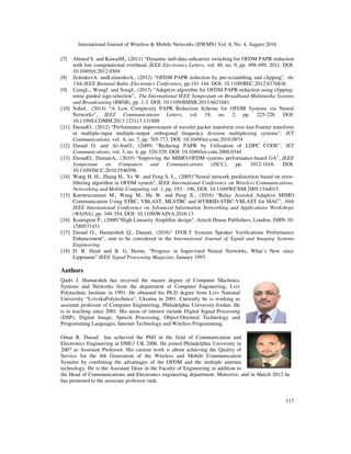 International Journal of Wireless  Mobile Networks (IJWMN) Vol. 8, No. 4, August 2016
117
[7] Ahmed S. and KawaiM., (2011) “Dynamic null-data subcarrier switching for OFDM PAPR reduction
with low computational overhead, IEEE Electronics Letters, vol. 48, no. 9, pp. 498-499, 2011. DOI:
10.1049/el.2012.0504
[8] ZelenkovA. andLitinenkoA., (2012) “OFDM PAPR reduction by pre-scrambling and clipping”, the
13th IEEE Biennial Baltic Electronics Conference, pp.141-144. DOI: 10.1109/BEC.2012.6376836
[9] LiangL., WangJ. and SongJ., (2013) “Adaptive algorithm for OFDM PAPR reduction using clipping-
noise guided sign-selection”, The International IEEE Symposium on Broadband Multimedia Systems
and Broadcasting (BMSB), pp. 1-3. DOI: 10.1109/BMSB.2013.6621681
[10] SohnI., (2014) “A Low Complexity PAPR Reduction Scheme for OFDM Systems via Neural
Networks”, IEEE Communications Letters, vol. 18, no. 2, pp. 225-228. DOI:
10.1109/LCOMM.2013.123113.131888
[11] DaoudO., (2012) “Performance improvement of wavelet packet transform over fast Fourier transform
in multiple-input multiple-output orthogonal frequency division multiplexing systems”, IET
Communications, vol. 6, no. 7, pp. 765-773. DOI: 10.1049/iet-com.2010.0974
[12] Daoud O. and Al-AniO., (2009) “Reducing PAPR by Utilization of LDPC CODE”, IET
Communications, vol. 3, no. 4, pp. 520-529. DOI: 10.1049/iet-com.2008.0344
[13] DaoudO., DamatiA., (2010) “Improving the MIMO-OFDM systems performance-based GA”, IEEE
Symposium on Computers and Communications (ISCC), pp. 1012-1016. DOI:
10.1109/ISCC.2010.5546598
[14] Wang H. H., Zhang H., Ye W. and Feng S. L., (2005)Neural network predistortion based on error-
filtering algorithm in OFDM system, IEEE International Conference on Wireless Communications,
Networking and Mobile Computing vol. 1, pp. 193 - 196, DOI: 10.1109/WCNM.2005.1544015.
[15] Karmruzzaman M., Wang M., He W. and Peng X., (2016) “Relay Assisted Adaptive MIMO
Communication Using STBC, VBLAST, MLSTBC and HYBRID-STBC-VBLAST for MAC”, 30th
IEEE International Conference on Advanced Information Networking and Applications Workshops
(WAINA), pp: 349-354, DOI: 10.1109/WAINA.2016.13
[16] Kenington P., (2000)High-Linearity Amplifier design, Artech House Publishers, London. ISBN-10:
1580531431
[17] Daoud O., Hamarsheh Q., Damati, (2016) DVB-T Systems Speaker Verifications Performance
Enhancement, sent to be considered in the International Journal of Signal and Imaging Systems
Engineering.
[18] D. R. Hush and B. G. Horne, “Progress in Supervised Neural Networks, What’s New since
Lippmann” IEEE Signal Processing Magazine, January 1993
Authors
Qadri J. Hamarsheh has received the master degree of Computer Machines,
Systems and Networks from the department of Computer Engineering, Lviv
Polytechnic Institute in 1991. He obtained his Ph.D degree from Lviv National
University “LvivskaPolytechnica”, Ukraina in 2001. Currently he is working as
assistant professor of Computer Engineering, Philadelphia University-Jordan. He
is in teaching since 2001. His areas of interest include Digital Signal Processing
(DSP), Digital Image, Speech Processing, Object-Oriented Technology and
Programming Languages, Internet Technology and Wireless Programming.
Omar R. Daoud has achieved the PhD in the field of Communication and
Electronics Engineering at DMU/ UK 2006. He joined Philadelphia University in
2007 as Assistant Professor. His current work is about achieving the Quality of
Service for the 4th Generation of the Wireless and Mobile Communication
Systems by combining the advantages of the OFDM and the multiple antenna
technology. He is the Assistant Dean in the Faculty of Engineering in addition to
the Head of Communications and Electronics engineering department. Moreover, and in March 2012 he
has promoted to the associate professor rank.
 