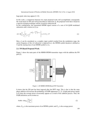International Journal of Wireless & Mobile Networks (IJWMN) Vol. 8, No. 4, August 2016
109
huge peak value may appear [1-12].
In this work, a comparison between two main proposed work will accomplished; consequently
the work based on NN and will be described in subsection A, the proposed work that is based on
a special averaging technique will be covered in subsection B.
In this configuration, the transmitted OFDM signal consists of a sum of 64 QAM modulated
subcarriers and is shown in [1] as:
T
t
t
t
e
d
t
s s
s
N
N
i
t
t
T
i
f
j
N
i
s
s
s
c
s
+
≤
≤










= ∑ −
=
−







 +
−








+
,
)
( 2
2
)
)(
5
.
0
2
(
2
π
(1)
Here, di can be considered as a complex input symbol resulted from the modulation stage, the
carrier frequency of the i-th subcarrier is depicted in fc, the OFDM symbol duration is defined as
T and the starting time of one OFDM symbol is t=ts.
2.1. NN-Based Proposed Work
Figure 1 shows the main parts of the MIMO-OFDM transmitter stages with the addition the NN
part [2].
Figure 1. AN MIMO-OFDM-Based NN Transmitter
It shows that the NN part has been imposed after the IFFT stage. This is due to that the same
phase addition will increase the probability of PAPR appearance [1, 2]. A high peak power equals
to N times the average power occasionally appears as a result of this addition process. Thus, the
PAPR definition can be written as:










=
avg
peak
P
P
10
10log
PAPR (2)
where, Ppeak is the maximum power of an OFDM symbol, and Pavg is the average power.
 