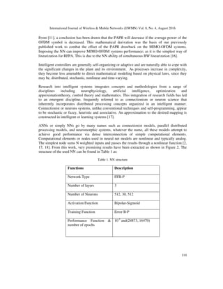 International Journal of Wireless & Mobile Networks (IJWMN) Vol. 8, No. 4, August 2016
110
From [11], a conclusion has been drawn that the PAPR will decrease if the average power of the
OFDM symbol is decreased. This mathematical derivation was the basis of our previously
published work to combat the effect of the PAPR drawback on the MIMO-OFDM systems.
Imposing the NN can improve MIMO-OFDM systems performance; as it is the simplest way of
linearization for RFPA. This is due to the NN ability of simultaneous BW linearization [16].
Intelligent controllers are generally self-organizing or adaptive and are naturally able to cope with
the significant changes in the plant and its environment. As processes increase in complexity,
they become less amenable to direct mathematical modeling based on physical laws, since they
may be, distributed, stochastic, nonlinear and time-varying.
Research into intelligent systems integrates concepts and methodologies from a range of
disciplines including neurophysiology, artificial intelligence, optimization and
approximationtheory, control theory and mathematics. This integration of research fields has led
to an emergent discipline, frequently referred to as connectionism or neuron science that
inherently incorporates distributed processing concepts organized in an intelligent manner.
Connectionist or neurons systems, unlike conventional techniques and self-programming, appear
to be stochastic or fuzzy, heuristic and associative. An approximation to the desired mapping is
constructed in intelligent or learning systems [17].
ANNs or simply NNs go by many names such as connectionist models, parallel distributed
processing models, and neuromorphic systems, whatever the name, all these models attempt to
achieve good performance via dense interconnection of simple computational elements.
Computational elements or nodes used in neural net models are nonlinear and typically analog.
The simplest node sums N weighted inputs and passes the results through a nonlinear function [2,
17, 18]. From this work, very promising results have been extracted as shown in Figure 2. The
structure of the used NN can be found in Table 1 as:
Table 1. NN structure
Functions Description
Network Type FFB-P
Number of layers 3
Number of Neurons 512, 30, 512
Activation Function Bipolar-Sigmoid
Training Function Error B-P
Performance Function &
number of epochs
10-3
and(24873, 16470)
 