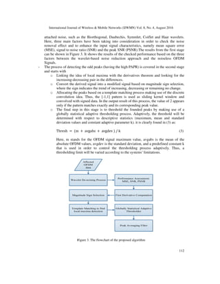 International Journal of Wireless & Mobile Networks (IJWMN) Vol. 8, No. 4, August 2016
112
attached noise, such as the Biorthogonal, Daubechis, Symmlet, Coiflet and Haar wavelets.
Here, three main factors have been taking into consideration in order to check the noise
removal effect and to enhance the input signal characteristics, namely mean square error
(MSE), signal to noise ratio (SNR) and the peak SNR (PSNR).The results from the first stage
can be shown in Figure 3. It shows the results of the checked performance based on the three
factors between the wavelet-based noise reduction approach and the noiseless OFDM
Signals.
- The process of detecting the odd peaks (having the high PAPR) is covered in the second stage
and starts with
o Linking the idea of local maxima with the derivatives theorem and looking for the
increasing-decreasing pair in the differences.
o Convert the derived signal into a modified signal based on magnitude sign selection,
where the sign indicates the trend of increasing, decreasing or remaining no change.
o Allocating the peaks based on a template matching process making use of the discrete
convolution idea. Thus, the [-1,1] pattern is used as sliding kernel window and
convolved with signed data. In the output result of this process, the value of 2 appears
only if the pattern matches exactly and its corresponding peak value.
o The final step in this stage is to threshold the founded peaks by making use of a
globally statistical adaptive thresholding process. Adaptively, the threshold will be
determined with respect to descriptive statistics (maximum, mean and standard
deviation values and constant adaptive parameter k). it is clearly found in (3) as:
Thresh = (m + avgabs + avgdev ) / k (3)
Here, m stands for the OFDM signal maximum value, avgabs is the mean of the
absolute OFDM values, avgdev is the standard deviation, and a predefined constant k
that is used in order to control the thresholding process adaptively. Thus, a
thresholding limit will be varied according to the systems’ limitations.
Figure 3. The flowchart of the proposed algorithm
 
