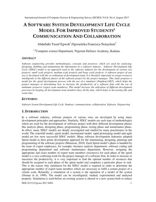 International Journal of Computer Science & Engineering Survey (IJCSES) Vol.8, No.4, August 2017
DOI:10.5121/ijcses.2017.8401 1
A SOFTWARE SYSTEM DEVELOPMENT LIFE CYCLE
MODEL FOR IMPROVED STUDENTS’
COMMUNICATION AND COLLABORATION
Abdullahi Yusuf Egwoh1
,Ogwueleka Francisca Nonyelum2
1,2
Computer science Department, Nigerian Defence Academy, Kaduna.
ABSTRACT
Software engineering provides methodologies, concepts and practices, which are used for analyzing,
designing, building and maintaining the information in a software industry. Software Development Life
Cycle (SDLC) model is an approach used in the software industry for the development of various size
projects: small scale projects, medium scale projects and large scale projects. A software project of any
size is developed with the co-ordination of development team. It is therefore important to assign resources
intelligently to the different phases of the software project by the project manager. This study proposes a
model for the spiral development process with the use of a simulator (Simphony.NET), which helps the
project manager in determining how to increase the productivity of a software firm with the use of
minimum resources (expert team members). This model increase the utilization of different development
processes by keeping all development team members busy all the time, which helps in decreasing idle and
waste time.
KEYWORDS:
Software System Development Life Cycle, Students, communication, collaboration, Software Engineering.
1. INTRODUCTION
In a software industry, software projects of various sizes are developed by using many
development principles and approaches. Similarly, SDLC models are such type of methodologies
which are used for the development of software project with their different development phases
like analysis phase, designing phase, programming phase, testing phase and maintenance phase.
In effect, many SDLC models are deeply investigated and studied by many practitioners in the
world. The waterfall model, spiral model, incremental model, rapid prototyping model and agile
model are few most successful SDLC models. Many software development industries adopted
Spiral model as their prime development approach for the maintaining, designing, planning and
programming of the software projects (Munassar, 2010). Each Spiral model’s phase is handled by
the team of expert employees, for example, business analysis department; software coding and
programming department and software maintenance department. However, assigning the
appropriate and exact number of expert team members (resources) for each phase of the spiral
model is a very confusing work for the project manager of a software firm. In order to increase or
maximize the productivity, it is very important to find the optimal number of resources that
should be assigned to each phase of the spiral model and completes a particular phase or task.
This is the reason why simulation for the SDLC model is required in order to determine the
appropriate number of expert team members which are necessary to fulfil a certain project of a
certain scale. Relatedly, a simulation of a system is the operation of a model of the system
(Osman et al, 1990). The model can be reconfigured, studied, experimented and analyzed
properly. Simulation is used before an existing system is altered or a new system built to reduce
 