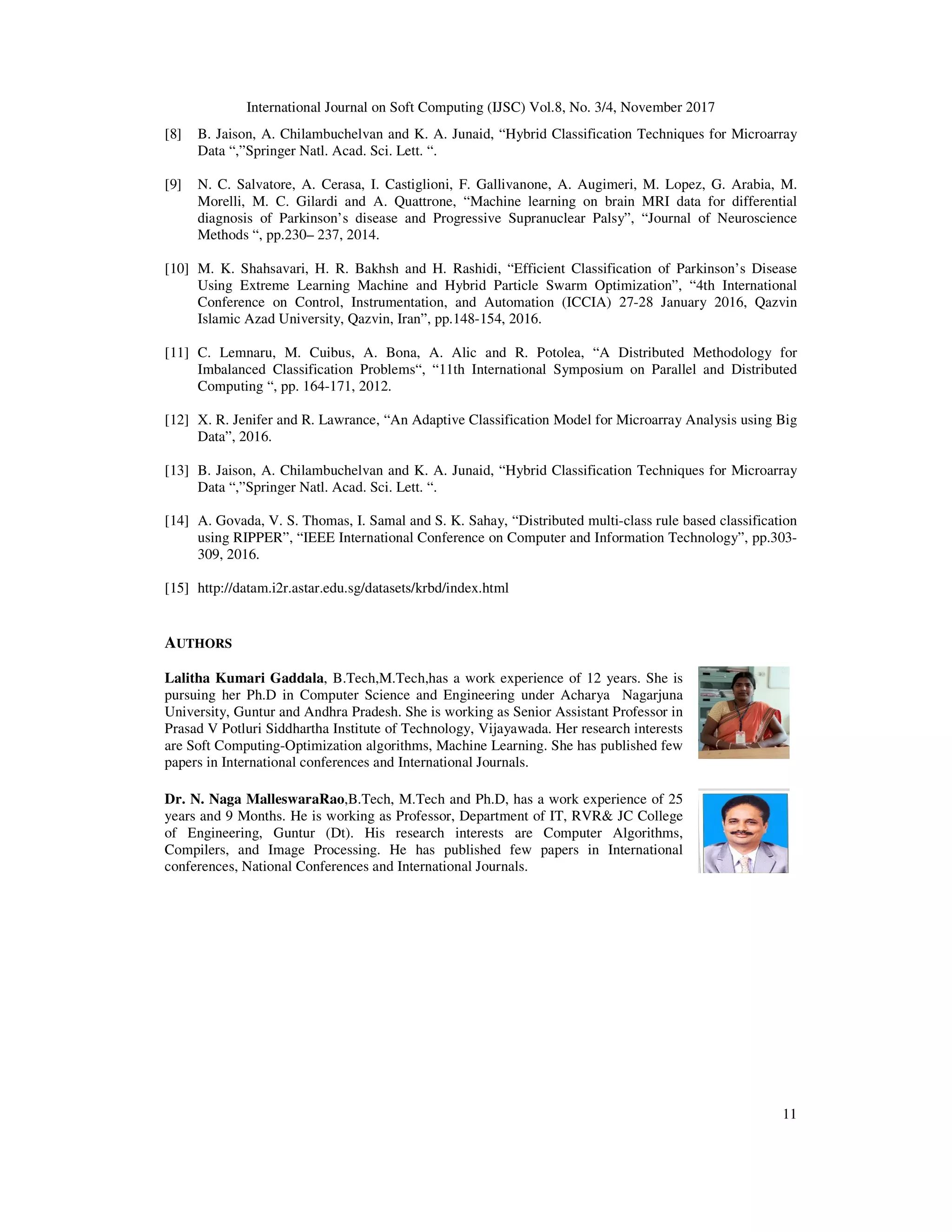 International Journal on Soft Computing (IJSC) Vol.8, No. 3/4, November 2017
11
[8] B. Jaison, A. Chilambuchelvan and K. A. Junaid, “Hybrid Classification Techniques for Microarray
Data “,”Springer Natl. Acad. Sci. Lett. “.
[9] N. C. Salvatore, A. Cerasa, I. Castiglioni, F. Gallivanone, A. Augimeri, M. Lopez, G. Arabia, M.
Morelli, M. C. Gilardi and A. Quattrone, “Machine learning on brain MRI data for differential
diagnosis of Parkinson’s disease and Progressive Supranuclear Palsy”, “Journal of Neuroscience
Methods “, pp.230– 237, 2014.
[10] M. K. Shahsavari, H. R. Bakhsh and H. Rashidi, “Efficient Classification of Parkinson’s Disease
Using Extreme Learning Machine and Hybrid Particle Swarm Optimization”, “4th International
Conference on Control, Instrumentation, and Automation (ICCIA) 27-28 January 2016, Qazvin
Islamic Azad University, Qazvin, Iran”, pp.148-154, 2016.
[11] C. Lemnaru, M. Cuibus, A. Bona, A. Alic and R. Potolea, “A Distributed Methodology for
Imbalanced Classification Problems“, “11th International Symposium on Parallel and Distributed
Computing “, pp. 164-171, 2012.
[12] X. R. Jenifer and R. Lawrance, “An Adaptive Classification Model for Microarray Analysis using Big
Data”, 2016.
[13] B. Jaison, A. Chilambuchelvan and K. A. Junaid, “Hybrid Classification Techniques for Microarray
Data “,”Springer Natl. Acad. Sci. Lett. “.
[14] A. Govada, V. S. Thomas, I. Samal and S. K. Sahay, “Distributed multi-class rule based classification
using RIPPER”, “IEEE International Conference on Computer and Information Technology”, pp.303-
309, 2016.
[15] http://datam.i2r.astar.edu.sg/datasets/krbd/index.html
AUTHORS
Lalitha Kumari Gaddala, B.Tech,M.Tech,has a work experience of 12 years. She is
pursuing her Ph.D in Computer Science and Engineering under Acharya Nagarjuna
University, Guntur and Andhra Pradesh. She is working as Senior Assistant Professor in
Prasad V Potluri Siddhartha Institute of Technology, Vijayawada. Her research interests
are Soft Computing-Optimization algorithms, Machine Learning. She has published few
papers in International conferences and International Journals.
Dr. N. Naga MalleswaraRao,B.Tech, M.Tech and Ph.D, has a work experience of 25
years and 9 Months. He is working as Professor, Department of IT, RVR& JC College
of Engineering, Guntur (Dt). His research interests are Computer Algorithms,
Compilers, and Image Processing. He has published few papers in International
conferences, National Conferences and International Journals.
 