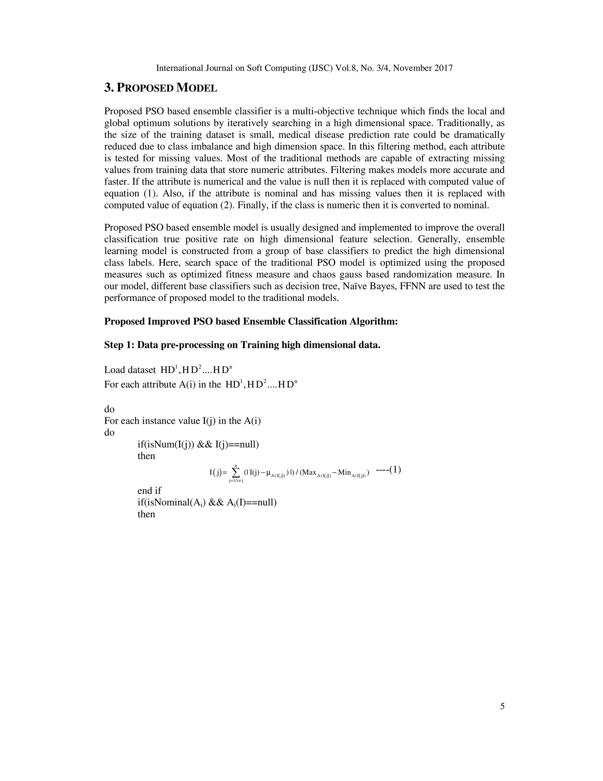 International Journal on Soft Computing (IJSC) Vol.8, No. 3/4, November 2017
5
3. PROPOSED MODEL
Proposed PSO based ensemble classifier is a multi-objective technique which finds the local and
global optimum solutions by iteratively searching in a high dimensional space. Traditionally, as
the size of the training dataset is small, medical disease prediction rate could be dramatically
reduced due to class imbalance and high dimension space. In this filtering method, each attribute
is tested for missing values. Most of the traditional methods are capable of extracting missing
values from training data that store numeric attributes. Filtering makes models more accurate and
faster. If the attribute is numerical and the value is null then it is replaced with computed value of
equation (1). Also, if the attribute is nominal and has missing values then it is replaced with
computed value of equation (2). Finally, if the class is numeric then it is converted to nominal.
Proposed PSO based ensemble model is usually designed and implemented to improve the overall
classification true positive rate on high dimensional feature selection. Generally, ensemble
learning model is constructed from a group of base classifiers to predict the high dimensional
class labels. Here, search space of the traditional PSO model is optimized using the proposed
measures such as optimized fitness measure and chaos gauss based randomization measure. In
our model, different base classifiers such as decision tree, Naïve Bayes, FFNN are used to test the
performance of proposed model to the traditional models.
Proposed Improved PSO based Ensemble Classification Algorithm:
Step 1: Data pre-processing on Training high dimensional data.
Load dataset 1 2 n
HD ,H D ....H D
For each attribute A(i) in the 1 2 n
HD ,H D ....H D
do
For each instance value I(j) in the A(i)
do
if(isNum(I(j)) && I(j)==null)
then
( ) ( ) ( ) ( )
n
A( j ) A( j ) A( j )
j 1/i j
I I I
j (| I(j) )
I |) / (Max Min )
= ≠
= − µ −
∑ ----(1)
end if
if(isNominal(Ai) && Ai(I)==null)
then
 