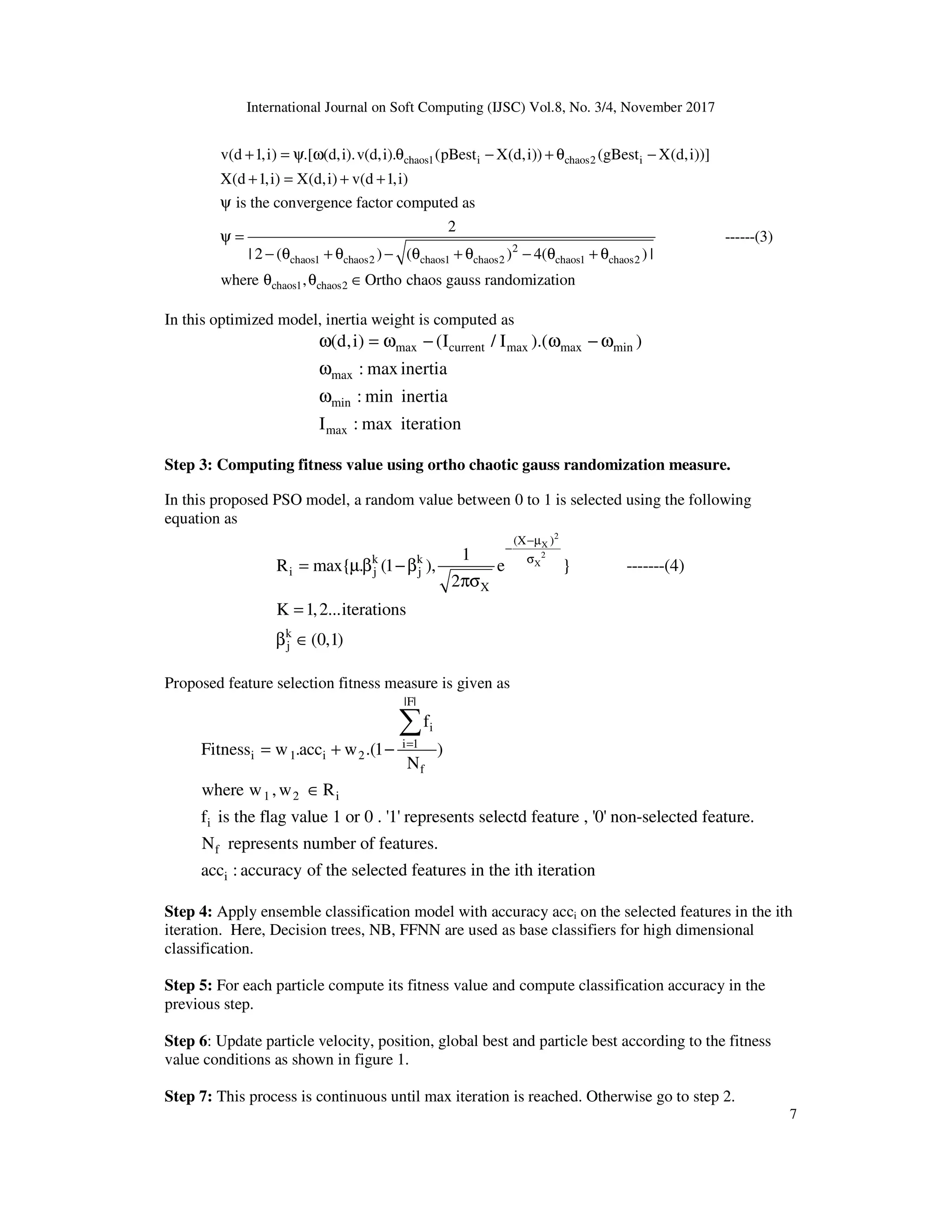 International Journal on Soft Computing (IJSC) Vol.8, No. 3/4, November 2017
7
chaos1 i chaos2 i
2
chaos1 chaos2 chaos1 chaos2 chaos1 chaos2
v(d 1,i) .[ (d,i).v(d,i). (pBest X(d,i)) (gBest X(d,i))]
X(d 1,i) X(d,i) v(d 1,i)
is the convergence factor computed as
2
| 2 ( ) ( ) 4( ) |
+ = ψ ω θ − + θ −
+ = + +
ψ
ψ =
− θ + θ − θ + θ − θ + θ
chaos1 chaos2
------(3)
where , Ortho chaos gauss randomization
θ θ ∈
In this optimized model, inertia weight is computed as
max current max max min
max
min
max
(d,i) (I / I ).( )
: max inertia
: min inertia
I : max iteration
ω = ω − ω − ω
ω
ω
Step 3: Computing fitness value using ortho chaotic gauss randomization measure.
In this proposed PSO model, a random value between 0 to 1 is selected using the following
equation as
2
X
2
X
(X )
k k
i j j
X
k
j
1
R max{ . (1 ), e } -------(4)
2
K 1,2...iterations
(0,1)
−µ
−
σ
= µβ −β
πσ
=
β ∈
Proposed feature selection fitness measure is given as
|F|
i
i 1
i 1 i 2
f
1 2 i
i
f
i
f
Fitness w .acc w .(1 )
N
where w ,w R
f is the flag value 1 or 0 . '1' represents selectd feature , '0' non-selected feature.
N represents number of features.
acc : accuracy of the selecte
=
= + −
∈
∑
d features in the ith iteration
Step 4: Apply ensemble classification model with accuracy acci on the selected features in the ith
iteration. Here, Decision trees, NB, FFNN are used as base classifiers for high dimensional
classification.
Step 5: For each particle compute its fitness value and compute classification accuracy in the
previous step.
Step 6: Update particle velocity, position, global best and particle best according to the fitness
value conditions as shown in figure 1.
Step 7: This process is continuous until max iteration is reached. Otherwise go to step 2.
 