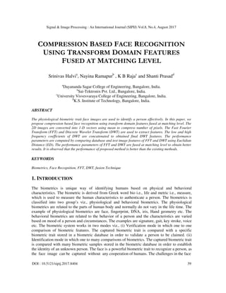 Signal & Image Processing : An International Journal (SIPIJ) Vol.8, No.4, August 2017
DOI : 10.5121/sipij.2017.8404 39
COMPRESSION BASED FACE RECOGNITION
USING TRANSFORM DOMAIN FEATURES
FUSED AT MATCHING LEVEL
Srinivas Halvia
, Nayina Ramapurb
, K B Rajac
and Shanti Prasadd
a
Dayananda Sagar College of Engineering, Bangalore, India.
b
Sai-Tektronix Pvt. Ltd., Bangalore, India.
c
University Visvesvaraya College of Engineering, Bangalore, India.
d
K.S. Institute of Technology, Bangalore, India.
ABSTRACT
The physiological biometric trait face images are used to identify a person effectively. In this paper, we
propose compression based face recognition using transform domain features fused at matching level. The
2D images are converted into 1-D vectors using mean to compress number of pixels. The Fast Fourier
Transform (FFT) and Discrete Wavelet Transform (DWT) are used to extract features. The low and high
frequency coefficients of DWT are concatenated to obtained final DWT features. The performance
parameters are computed by comparing database and test image features of FFT and DWT using Euclidian
Distance (ED). The performance parameters of FFT and DWT are fused at matching level to obtain better
results. It is observed that the performance of proposed method is better than the existing methods.
KEYWORDS
Biometrics, Face Recognition, FFT, DWT, fusion Technique
1. INTRODUCTION
The biometrics is unique way of identifying humans based on physical and behavioral
characteristics. The biometric is derived from Greek word bio i.e., life and metric i.e., measure,
which is used to measure the human characteristics to authenticate a person. The biometrics is
classified into two group’s viz., physiological and behavioral biometrics. The physiological
biometrics are related to the parts of human body and normally do not vary in the life time. The
example of physiological biometrics are face, fingerprint, DNA, iris, Hand geometry etc. The
behavioral biometrics are related to the behavior of a person and the characteristics are varied
based on mood of a person and circumstances. The examples are signature, gait, key stroke, voice
etc. The biometric system works in two modes viz., (i) Verification mode in which one to one
comparison of biometric features. The captured biometric trait is compared with a specific
biometric trait stored in a biometric database in order to validate a person to be claimed. (ii)
Identification mode in which one to many comparisons of biometrics. The captured biometric trait
is compared with many biometric samples stored in the biometric database in order to establish
the identity of an unknown person. The face is a powerful biometric trait to recognize a person, as
the face image can be captured without any cooperation of humans. The challenges in the face
 