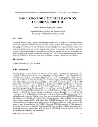 International Journal of VLSI design & Communication Systems (VLSICS) Vol.8, No.4, August 2017
DOI : 10.5121/vlsic.2017.8402 13
SIMULATION OF FIR FILTER BASED ON
CORDIC ALGORITHM
Shalini Rai and Rajeev Srivastava
Department of Electronics & Communication,
University of Allahabad, Allahabad (UP)
ABSTRACT
Coordinate Rotation Digital Computer (CORDIC) discovered by Jack E Volder. It is a shift-add operation
and iterative algorithm. CORDIC algorithm has wide area for several applications like digital signal
processing, biomedical processing, image processing, radar signal processing, 8087 math coprocessor,
the HP-35 calculator, Discrete Fourier, Discrete Hartley and Chirp-Z transforms, filtering, robotics, real
time navigational system and also in communication systems. In this paper, we discussed about the
CORDIC algorithm and CORDIC algorithm based finite impulse response low pass & high pass filter. We
have generated the M-code for the CORDIC Algorithm and CORDIC Algorithm based FIR filter with the
help of MATLAB 2010a.We also discussed about the frequency response characteristics of FIR filter.
KEYWORDS
CORDIC Algorithm, FIR Filter, MATLAB
1. INTRODUCTION
Filtering process is the process for refining of the signals regarding the applications. We
categorized the filter in main two parts analog filters and digital filters [7, 8]. Digital filters are
more advantageous than analog filters. Digital filters are used in DSP applications [3]. There are
basically four types of filter structure like low pass filter, high pass filter band pass, band reject
filter. The field programmable gate array (FPGA) is bench for the implementation of FIR and IIR
digital filters in the VLSI area. In the last five decades the CORDIC algorithm [1, 2] is the very
popular algorithm to producing the fast VLSI implementations. It is a hardware efficient
algorithm i.e. optimizing the area, speed, power and hardware cost. It is 2-D rotational vector
algorithm. The extended form of algorithm is a unified algorithm [5, 6] for the computations of
rotation in hyperbolic, linear, circular coordinates systems. Basically it is used for the
computations of several trigonometric functions, hyperbolic function and logarithmic functions of
real and complex numbers. As time passes there are several advancements in CORDIC algorithm
for reduction of the number of iterations, like the angle-recording (AR), modified vector rotation,
mixed scaling rotation (MSR) and scaling free CORDIC algorithms have been proposed for
reduction of no of iteration, improving the system performance and speed up the system. In this
paper we have discussed about the CORDIC Algorithm, FIR filter in section II, III respectively.
In section IV we have to deal with designing of FIR filter based on CORDIC algorithm and its
frequency response characteristics with the help of MATLAB 2010a.In section V we have
discussed about the Results and conclusion.
 