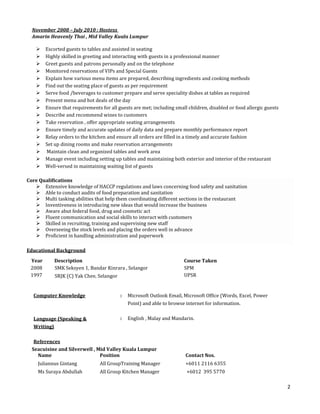 2
November 2008 – July 2010 : Hostess
Amarin Heavenly Thai , Mid Valley Kuala Lumpur
 Escorted guests to tables and assisted in seating
 Highly skilled in greeting and interacting with guests in a professional manner
 Greet guests and patrons personally and on the telephone
 Monitored reservations of VIPs and Special Guests
 Explain how various menu items are prepared, describing ingredients and cooking methods
 Find out the seating place of guests as per requirement
 Serve food /beverages to customer prepare and serve speciality dishes at tables as required
 Present menu and hot deals of the day
 Ensure that requirements for all guests are met; including small children, disabled or food allergic guests
 Describe and recommend wines to customers
 Take reservation , offer appropriate seating arrangements
 Ensure timely and accurate updates of daily data and prepare monthly performance report
 Relay orders to the kitchen and ensure all orders are filled in a timely and accurate fashion
 Set up dining rooms and make reservation arrangements
 Maintain clean and organized tables and work area
 Manage event including setting up tables and maintaining both exterior and interior of the restaurant
 Well-versed in maintaining waiting list of guests
Core Qualifications
 Extensive knowledge of HACCP regulations and laws concerning food safety and sanitation
 Able to conduct audits of food preparation and sanitation
 Multi tasking abilities that help them coordinating different sections in the restaurant
 Inventiveness in introducing new ideas that would increase the business
 Aware abut federal food, drug and cosmetic act
 Fluent communication and social skills to interact with customers
 Skilled in recruiting, training and supervising new staff
 Overseeing the stock levels and placing the orders well in advance
 Proficient in handling administration and paperwork
Educational Background
Year Description Course Taken
2008
1997
SMK Seksyen 1, Bandar Kinrara , Selangor
SRJK (C) Yak Chee, Selangor
SPM
UPSR
Computer Knowledge : Microsoft Outlook Email, Microsoft Office (Words, Excel, Power
Point) and able to browse internet for information.
Language (Speaking &
Writing)
: English , Malay and Mandarin.
References
Seacuisine and Silverwell , Mid Valley Kuala Lumpur
Name Position Contact Nos.
Juliannus Gintang All GroupTraining Manager +6011 2116 6355
Ms Suraya Abdullah All Group Kitchen Manager +6012 395 5770
 