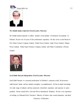Nishat Mills Ltd XII
University of Education
Mr. Khalid Qadeer Qureshi (Non-Executive Director)
Mr. Khalid Qadeer Qureshi is a fellow member of the Institute of Chartered Accountants of
Pakistan. He has over 43 years of rich professional experience. He also serves on the Board of
D.G. Khan Cement Company Limited, Nishat Power Limited, Lalpir Power Limited, Pakgen
Power Limited, Nishat Paper Products Company Limited and Nishat Commodities (Private)
Limited.
Syed Zahid Hussain Independent (Non-Executive Director)
Syed Zahid Hussain is a seasoned professional in Pakistan’s corporate world. He possesses
multi-faceted talents and has attained exemplary accomplishments. He has in-depth knowledge
of a wide range of subjects and has extensively diversified experience and exposure in senior
positions. He has earned B.Sc, LLB and MA in International Relations. He has a vast experience
of working as Chairman/Chief Executive/ Director of various state owned enterprises and listed
 