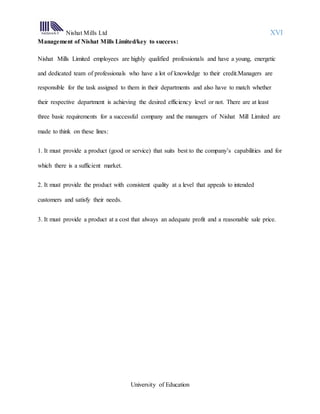 Nishat Mills Ltd XVI
University of Education
Management of Nishat Mills Limited/key to success:
Nishat Mills Limited employees are highly qualified professionals and have a young, energetic
and dedicated team of professionals who have a lot of knowledge to their credit.Managers are
responsible for the task assigned to them in their departments and also have to match whether
their respective department is achieving the desired efficiency level or not. There are at least
three basic requirements for a successful company and the managers of Nishat Mill Limited are
made to think on these lines:
1. It must provide a product (good or service) that suits best to the company’s capabilities and for
which there is a sufficient market.
2. It must provide the product with consistent quality at a level that appeals to intended
customers and satisfy their needs.
3. It must provide a product at a cost that always an adequate profit and a reasonable sale price.
 