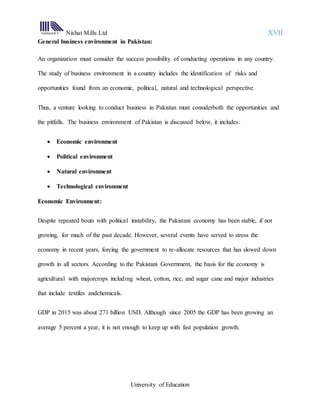 Nishat Mills Ltd XVII
University of Education
General business environment in Pakistan:
An organization must consider the success possibility of conducting operations in any country.
The study of business environment in a country includes the identification of risks and
opportunities found from an economic, political, natural and technological perspective.
Thus, a venture looking to conduct business in Pakistan must considerboth the opportunities and
the pitfalls. The business environment of Pakistan is discussed below, it includes:
 Economic environment
 Political environment
 Natural environment
 Technological environment
Economic Environment:
Despite repeated bouts with political instability, the Pakistani economy has been stable, if not
growing, for much of the past decade. However, several events have served to stress the
economy in recent years, forcing the government to re-allocate resources that has slowed down
growth in all sectors. According to the Pakistani Government, the basis for the economy is
agricultural with majorcrops including wheat, cotton, rice, and sugar cane and major industries
that include textiles andchemicals.
GDP in 2015 was about 271 billion USD. Although since 2005 the GDP has been growing an
average 5 percent a year, it is not enough to keep up with fast population growth.
 
