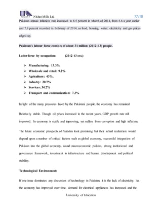 Nishat Mills Ltd XVIII
University of Education
Pakistan annual inflation rate increased to 8.5 percent in March of 2014, from 6.6 a year earlier
and 7.9 percent recorded in February of 2014, as food, housing, water, electricity and gas prices
edged up.
Pakistan’s labour force consists of about 31 million (2012–13) people.
Labor-force by occupation: (2012-13 est.)
 Manufacturing: 13.3%
 Wholesale and retail: 9.2%
 Agriculture: 43%,
 Industry: 20.7%
 Services: 34.2%
 Transport and communication: 7.3%
In light of the many pressures faced by the Pakistani people, the economy has remained
Relatively stable. Though oil prices increased in the recent years, GDP growth rate still
improved. Its economy is stable and improving, yet suffers from corruption and high inflation.
The future economic prospects of Pakistan look promising but their actual realization would
depend upon a number of critical factors such as global economy, successful integration of
Pakistan into the global economy, sound macroeconomic policies, strong institutional and
governance framework, investment in infrastructure and human development and political
stability.
Technological Environment:
If one issue dominates any discussion of technology in Pakistan, it is the lack of electricity. As
the economy has improved over time, demand for electrical appliances has increased and the
 