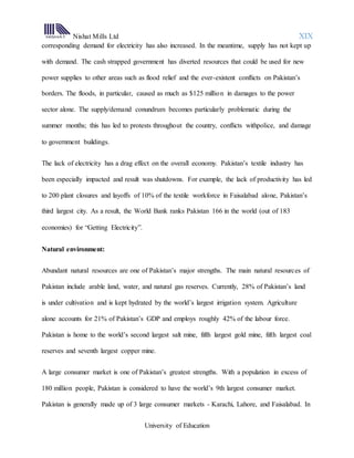 Nishat Mills Ltd XIX
University of Education
corresponding demand for electricity has also increased. In the meantime, supply has not kept up
with demand. The cash strapped government has diverted resources that could be used for new
power supplies to other areas such as flood relief and the ever-existent conflicts on Pakistan’s
borders. The floods, in particular, caused as much as $125 million in damages to the power
sector alone. The supply/demand conundrum becomes particularly problematic during the
summer months; this has led to protests throughout the country, conflicts withpolice, and damage
to government buildings.
The lack of electricity has a drag effect on the overall economy. Pakistan’s textile industry has
been especially impacted and result was shutdowns. For example, the lack of productivity has led
to 200 plant closures and layoffs of 10% of the textile workforce in Faisalabad alone, Pakistan’s
third largest city. As a result, the World Bank ranks Pakistan 166 in the world (out of 183
economies) for “Getting Electricity”.
Natural environment:
Abundant natural resources are one of Pakistan’s major strengths. The main natural resources of
Pakistan include arable land, water, and natural gas reserves. Currently, 28% of Pakistan’s land
is under cultivation and is kept hydrated by the world’s largest irrigation system. Agriculture
alone accounts for 21% of Pakistan’s GDP and employs roughly 42% of the labour force.
Pakistan is home to the world’s second largest salt mine, fifth largest gold mine, fifth largest coal
reserves and seventh largest copper mine.
A large consumer market is one of Pakistan’s greatest strengths. With a population in excess of
180 million people, Pakistan is considered to have the world’s 9th largest consumer market.
Pakistan is generally made up of 3 large consumer markets - Karachi, Lahore, and Faisalabad. In
 
