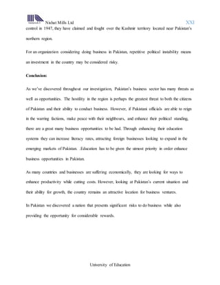 Nishat Mills Ltd XXI
University of Education
control in 1947, they have claimed and fought over the Kashmir territory located near Pakistan’s
northern region.
For an organization considering doing business in Pakistan, repetitive political instability means
an investment in the country may be considered risky.
Conclusion:
As we’ve discovered throughout our investigation, Pakistan’s business sector has many threats as
well as opportunities. The hostility in the region is perhaps the greatest threat to both the citizens
of Pakistan and their ability to conduct business. However, if Pakistani officials are able to reign
in the warring factions, make peace with their neighbours, and enhance their political standing,
there are a great many business opportunities to be had. Through enhancing their education
systems they can increase literacy rates, attracting foreign businesses looking to expand in the
emerging markets of Pakistan. .Education has to be given the utmost priority in order enhance
business opportunities in Pakistan.
As many countries and businesses are suffering economically, they are looking for ways to
enhance productivity while cutting costs. However, looking at Pakistan’s current situation and
their ability for growth, the country remains an attractive location for business ventures.
In Pakistan we discovered a nation that presents significant risks to do business while also
providing the opportunity for considerable rewards.
 