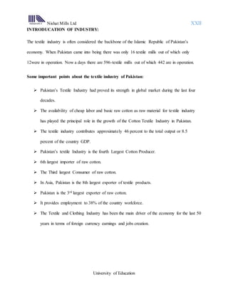 Nishat Mills Ltd XXII
University of Education
INTRODUCATION OF INDUSTRY:
The textile industry is often considered the backbone of the Islamic Republic of Pakistan’s
economy. When Pakistan came into being there was only 16 textile mills out of which only
12were in operation. Now a days there are 596-textile mills out of which 442 are in operation.
Some important points about the textile industry of Pakistan:
 Pakistan’s Textile Industry had proved its strength in global market during the last four
decades.
 The availability of cheap labor and basic raw cotton as raw material for textile industry
has played the principal role in the growth of the Cotton Textile Industry in Pakistan.
 The textile industry contributes approximately 46 percent to the total output or 8.5
percent of the country GDP.
 Pakistan’s textile Industry is the fourth Largest Cotton Producer.
 6th largest importer of raw cotton.
 The Third largest Consumer of raw cotton.
 In Asia, Pakistan is the 8th largest exporter of textile products.
 Pakistan is the 3rd largest exporter of raw cotton.
 It provides employment to 38% of the country workforce.
 The Textile and Clothing Industry has been the main driver of the economy for the last 50
years in terms of foreign currency earnings and jobs creation.
 