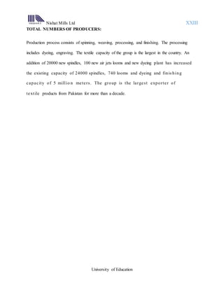 Nishat Mills Ltd XXIII
University of Education
TOTAL NUMBERS OF PRODUCERS:
Production process consists of spinning, weaving, processing, and finishing. The processing
includes dyeing, engraving. The textile capacity of the group is the largest in the country. An
addition of 20000 new spindles, 100 new air jets looms and new dyeing plant has increased
the existing capacity of 24000 spindles, 740 looms and dyeing and finis hing
capacity of 5 millio n meters. The group is the largest exporter of
textile products from Pakistan for more than a decade.
 