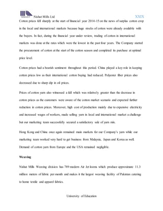 Nishat Mills Ltd XXIX
University of Education
Cotton prices fell sharply at the start of financial year 2014-15 on the news of surplus cotton crop
in the local and international markets because huge stocks of cotton were already available with
the buyers. In fact, during the financial year under review, trading of cotton in international
markets was done at the rates which were the lowest in the past four years. The Company started
the procurement of cotton at the start of the cotton season and completed its purchase at optimal
price level.
Cotton prices had a bearish sentiment throughout this period. China played a key role in keeping
cotton prices low as their international cotton buying had reduced. Polyester fiber prices also
decreased due to sharp dip in oil prices.
Prices of cotton yarn also witnessed a fall which was relatively greater than the decrease in
cotton prices as the customers were aware of the cotton market scenario and expected further
reduction in cotton prices. Moreover, high cost of production mainly due to expensive electricity
and increased wages of workers, made selling yarn in local and international market a challenge
but our marketing team successfully secured a satisfactory sale of yarn mix.
Hong Kong and China once again remained main markets for our Company’s yarn while our
marketing team worked very hard to get business from Malaysia, Japan and Korea as well.
Demand of cotton yarn from Europe and the USA remained negligible.
Weaving
Nishat Mills Weaving division has 789 modern Air Jet looms which produce approximate 11.3
million meters of fabric per month and makes it the largest weaving facility of Pakistan catering
to home textile and apparel fabrics.
 