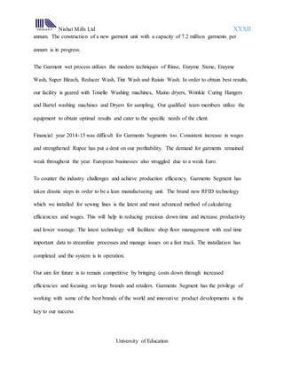 Nishat Mills Ltd XXXII
University of Education
annum. The construction of a new garment unit with a capacity of 7.2 million garments per
annum is in progress.
The Garment wet process utilizes the modern techniques of Rinse, Enzyme Stone, Enzyme
Wash, Super Bleach, Reducer Wash, Tint Wash and Raisin Wash. In order to obtain best results,
our facility is geared with Tonello Washing machines, Maino dryers, Wrinkle Curing Hangers
and Barrel washing machines and Dryers for sampling. Our qualified team members utilize the
equipment to obtain optimal results and cater to the specific needs of the client.
Financial year 2014-15 was difficult for Garments Segments too. Consistent increase in wages
and strengthened Rupee has put a dent on our profitability. The demand for garments remained
weak throughout the year. European businesses also struggled due to a weak Euro.
To counter the industry challenges and achieve production efficiency, Garments Segment has
taken drastic steps in order to be a lean manufacturing unit. The brand new RFID technology
which we installed for sewing lines is the latest and most advanced method of calculating
efficiencies and wages. This will help in reducing precious down time and increase productivity
and lower wastage. The latest technology will facilitate shop floor management with real time
important data to streamline processes and manage issues on a fast track. The installation has
completed and the system is in operation.
Our aim for future is to remain competitive by bringing costs down through increased
efficiencies and focusing on large brands and retailers. Garments Segment has the privilege of
working with some of the best brands of the world and innovative product developments is the
key to our success
 