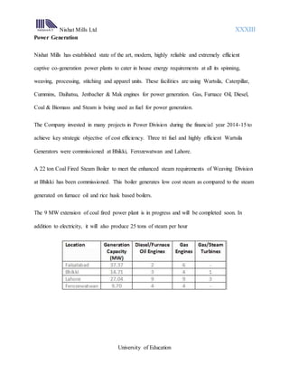 Nishat Mills Ltd XXXIII
University of Education
Power Generation
Nishat Mills has established state of the art, modern, highly reliable and extremely efficient
captive co-generation power plants to cater in house energy requirements at all its spinning,
weaving, processing, stitching and apparel units. These facilities are using Wartsila, Caterpillar,
Cummins, Daihatsu, Jenbacher & Mak engines for power generation. Gas, Furnace Oil, Diesel,
Coal & Biomass and Steam is being used as fuel for power generation.
The Company invested in many projects in Power Division during the financial year 2014-15 to
achieve key strategic objective of cost efficiency. Three tri fuel and highly efficient Wartsila
Generators were commissioned at Bhikki, Ferozewatwan and Lahore.
A 22 ton Coal Fired Steam Boiler to meet the enhanced steam requirements of Weaving Division
at Bhikki has been commissioned. This boiler generates low cost steam as compared to the steam
generated on furnace oil and rice husk based boilers.
The 9 MW extension of coal fired power plant is in progress and will be completed soon. In
addition to electricity, it will also produce 25 tons of steam per hour
 