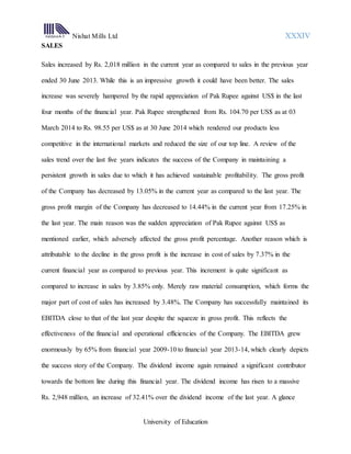 Nishat Mills Ltd XXXIV
University of Education
SALES
Sales increased by Rs. 2,018 million in the current year as compared to sales in the previous year
ended 30 June 2013. While this is an impressive growth it could have been better. The sales
increase was severely hampered by the rapid appreciation of Pak Rupee against US$ in the last
four months of the financial year. Pak Rupee strengthened from Rs. 104.70 per US$ as at 03
March 2014 to Rs. 98.55 per US$ as at 30 June 2014 which rendered our products less
competitive in the international markets and reduced the size of our top line. A review of the
sales trend over the last five years indicates the success of the Company in maintaining a
persistent growth in sales due to which it has achieved sustainable profitability. The gross profit
of the Company has decreased by 13.05% in the current year as compared to the last year. The
gross profit margin of the Company has decreased to 14.44% in the current year from 17.25% in
the last year. The main reason was the sudden appreciation of Pak Rupee against US$ as
mentioned earlier, which adversely affected the gross profit percentage. Another reason which is
attributable to the decline in the gross profit is the increase in cost of sales by 7.37% in the
current financial year as compared to previous year. This increment is quite significant as
compared to increase in sales by 3.85% only. Merely raw material consumption, which forms the
major part of cost of sales has increased by 3.48%. The Company has successfully maintained its
EBITDA close to that of the last year despite the squeeze in gross profit. This reflects the
effectiveness of the financial and operational efficiencies of the Company. The EBITDA grew
enormously by 65% from financial year 2009-10 to financial year 2013-14, which clearly depicts
the success story of the Company. The dividend income again remained a significant contributor
towards the bottom line during this financial year. The dividend income has risen to a massive
Rs. 2,948 million, an increase of 32.41% over the dividend income of the last year. A glance
 