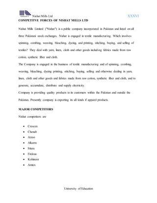 Nishat Mills Ltd XXXVI
University of Education
COMPETITVE FORCES OF NISHAT MILLS LTD
Nishat Mills Limited ("Nishat") is a public company incorporated in Pakistan and listed on all
three Pakistani stock exchanges. Nishat is engaged in textile manufacturing. Which involves
spinning, combing, weaving, bleaching, dyeing, and printing, stitching, buying, and selling of
textiles? They deal with yarn, linen, cloth and other goods including fabrics made from raw
cotton, synthetic fiber and cloth.
The Company is engaged in the business of textile manufacturing and of spinning, combing,
weaving, bleaching, dyeing printing, stitching, buying, selling and otherwise dealing in yarn,
linen, cloth and other goods and fabrics made from raw cotton, synthetic fiber and cloth, and to
generate, accumulate, distribute and supply electricity.
Company is providing quality products to its customers within the Pakistan and outside the
Pakistan. Presently company is exporting its all kinds if apparel products.
MAJOR COMPETITORS
Nishat competitors are
 Crescen
 Chenab
 Arzoo
 Alkarm
 Sitara
 Firdous
 Kohinoor
 Amtex
 