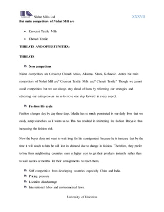 Nishat Mills Ltd XXXVII
University of Education
But main competitors of Nishat Mill are
 Crescent Textile Mills
 Chenab Textile
THREATS AND OPPERTUNITIES:
THREATS
New competitors
Nishat competitors are Crescen,t Chenab Arzoo, Alkarms, Sitara, Kohinoor, Amtex but main
competitors of Nishat Mill are" Crescent Textile Mills and" Chenab Textile" Though we cannot
avoid competition but we can always stay ahead of them by reforming our strategies and
educating our entrepreneurs so as to move one step forward in every aspect.
Fashion life cycle
Fashion changes day by day these days. Media has so much penetrated in our daily lives that we
easily adapt ourselves as it wants us to. This has resulted in shortening the fashion lifecycle thus
increasing the fashion risk.
Now the buyer does not want to wait long for his consignment because he is insecure that by the
time it will reach to him he will lost its demand due to change in fashion. Therefore, they prefer
to buy from neighboring countries even at higher cost to get their products instantly rather than
to wait weeks or months for their consignments to reach them.
Stiff competition from developing countries especially China and India.
Pricing pressure
Location disadvantage
International labor and environmental laws.
 