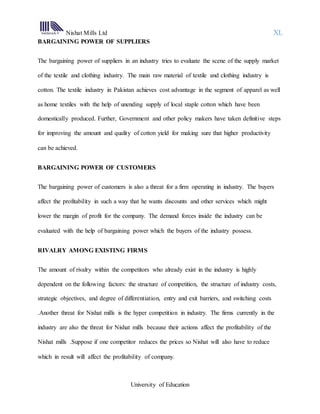 Nishat Mills Ltd XL
University of Education
BARGAINING POWER OF SUPPLIERS
The bargaining power of suppliers in an industry tries to evaluate the scene of the supply market
of the textile and clothing industry. The main raw material of textile and clothing industry is
cotton. The textile industry in Pakistan achieves cost advantage in the segment of apparel as well
as home textiles with the help of unending supply of local staple cotton which have been
domestically produced. Further, Government and other policy makers have taken definitive steps
for improving the amount and quality of cotton yield for making sure that higher productivity
can be achieved.
BARGAINING POWER OF CUSTOMERS
The bargaining power of customers is also a threat for a firm operating in industry. The buyers
affect the profitability in such a way that he wants discounts and other services which might
lower the margin of profit for the company. The demand forces inside the industry can be
evaluated with the help of bargaining power which the buyers of the industry possess.
RIVALRY AMONG EXISTING FIRMS
The amount of rivalry within the competitors who already exist in the industry is highly
dependent on the following factors: the structure of competition, the structure of industry costs,
strategic objectives, and degree of differentiation, entry and exit barriers, and switching costs
.Another threat for Nishat mills is the hyper competition in industry. The firms currently in the
industry are also the threat for Nishat mills because their actions affect the profitability of the
Nishat mills .Suppose if one competitor reduces the prices so Nishat will also have to reduce
which in result will affect the profitability of company.
 