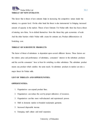 Nishat Mills Ltd XLI
University of Education
THREAT OF NEW ENTRANTS
This factor that is threat of new entrants helps in increasing the competitive nature inside the
industry to a greater level. On the other hand the threat is also instrumental in bringing increased
amount of capacity in the market. Threat of new Entrants For Nishat mills there has been a threat
of entering new firms, So to defend themselves from this threat they gain economies of scale
And the other barriers which Nishat mills create for entrants are; Product differentiation &
Switching cost.
THREAT OF SUBSTITUTE PRODUCTS
The factor of threat of substitutes is dependent upon several different factors. These factors are
the relative price and performance of substitutes, consumers’ interest in the substitute products
and the cost the consumers’ have to bear for switching to other substitutes The substitute product
means any product which satisfies the same needs. So substitute products in market are also a
major threat for Nishat mills.
LIST OF THREATS AND OPPERTUNITIES:
OPPERTUNITIES:
1. Organization can expand product lines.
2. Organization can reduce the cost by proper utilization of resources.
3. Organization can hire more well-educated and experienced person.
4. Shift in domestic market to branded readymade garments.
5. Increased disposable income.
6. Emerging mall culture and retail expansion.
 