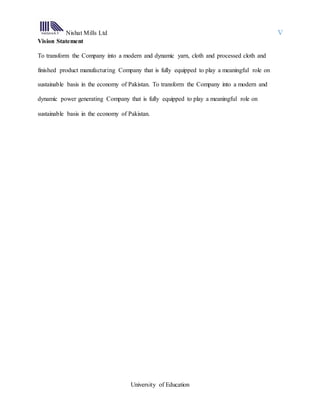 Nishat Mills Ltd V
University of Education
Vision Statement
To transform the Company into a modern and dynamic yarn, cloth and processed cloth and
finished product manufacturing Company that is fully equipped to play a meaningful role on
sustainable basis in the economy of Pakistan. To transform the Company into a modern and
dynamic power generating Company that is fully equipped to play a meaningful role on
sustainable basis in the economy of Pakistan.
 