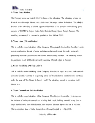 Nishat Mills Ltd L
University of Education
1. Nishat Power Limited
The Company owns and controls 51.01% shares of this subsidiary. The subsidiary is listed on
Karachi Stock Exchange Limited and Lahore Stock Exchange Limited in Pakistan. The principle
business of the subsidiary is to build, operate and maintain a fuel powered station having gross
capacity of 200 MW in Jamber Kalan, Tehsil Pattoki, District Kasur, Punjab, Pakistan. The
subsidiary commenced its commercial production from 09 June 2010.
2. Nishat Linen (Private) Limited
This is a wholly owned subsidiary of the Company. The principal objects of the Subsidiary are to
operate retail outlets for sale of textile and other products and to sale the textile products by
processing the textile goods in own and outside manufacturing facilities. The subsidiary started
its operations in July 2011 and is presently operating 64 retail outlets in Pakistan.
3. Nishat Hospitality (Private) Limited
This is a wholly owned subsidiary of the Company. Subsidiary’s object is to run a chain of hotels
across the country. Currently it is operating a four star hotel in Lahore on international standards
under the name of “The Nishat St. James’ Hotel”. The subsidiary started its operations on 01
March 2014.
4. Nishat Commodities (Private) Limited
This is a wholly owned subsidiary of the Company. The object of the subsidiary is to carry on
the business of trading of commodities including fuels, coals, building material in any form or
shape manufactured, semi-manufactured, raw materials and their import and sale in Pakistan.
The incorporation date of Nishat Commodities (Private) Limited is 16 July 2015.
 