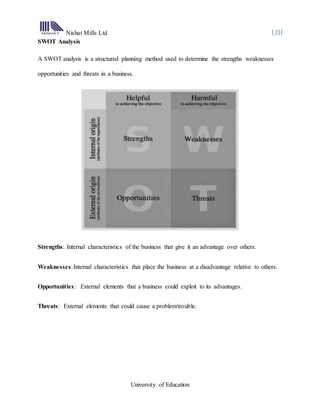 Nishat Mills Ltd LIII
University of Education
SWOT Analysis
A SWOT analysis is a structured planning method used to determine the strengths weaknesses
opportunities and threats in a business.
Strengths: Internal characteristics of the business that give it an advantage over others.
Weaknesses:Internal characteristics that place the business at a disadvantage relative to others.
Opportunities: External elements that a business could exploit to its advantages.
Threats: External elements that could cause a problem/trouble.
 