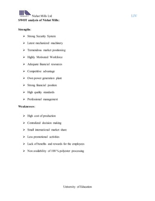Nishat Mills Ltd LIV
University of Education
SWOT analysis of Nishat Mills:
Strengths:
 Strong Security System
 Latest mechanized machinery
 Tremendous market positioning
 Highly Motivated Workforce
 Adequate financial resources
 Competitive advantage
 Own power generation plant
 Strong financial position
 High quality standards
 Professional management
Weaknesses:
 High cost of production
 Centralized decision making
 Small international market share
 Less promotional activities
 Lack of benefits and rewards for the employees
 Non availability of 100 % polyester processing
 