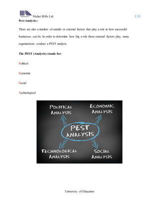 Nishat Mills Ltd LXI
University of Education
Pest Analysis:-
There are also a number of outside or external factors that play a role in how successful
businesses can be. In order to determine how big a role those external factors play, many
organizations conduct a PEST analysis.
The PEST (Analysis) stands for:
Political
Economic
Social
Technological
 